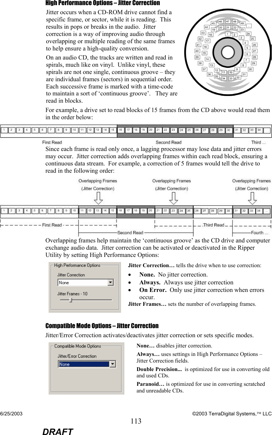 6/25/2003    ©2003 TerraDigital Systems, LLC 113  DRAFT High Performance Options – Jitter Correction Jitter occurs when a CD-ROM drive cannot find a specific frame, or sector, while it is reading.  This results in pops or breaks in the audio.  Jitter correction is a way of improving audio through overlapping or multiple reading of the same frames to help ensure a high-quality conversion. On an audio CD, the tracks are written and read in spirals, much like on vinyl.  Unlike vinyl, these spirals are not one single, continuous groove – they are individual frames (sectors) in sequential order.  Each successive frame is marked with a time-code to maintain a sort of ‘continuous groove’.   They are read in blocks.  For example, a drive set to read blocks of 15 frames from the CD above would read them in the order below:  Since each frame is read only once, a lagging processor may lose data and jitter errors may occur.  Jitter correction adds overlapping frames within each read block, ensuring a continuous data stream.  For example, a correction of 5 frames would tell the drive to read in the following order:  Overlapping frames help maintain the ‘continuous groove’ as the CD drive and computer exchange audio data.  Jitter correction can be activated or deactivated in the Ripper Utility by setting High Performance Options:  Jitter Correction… tells the drive when to use correction: • None.  No jitter correction. • Always.  Always use jitter correction • On Error.  Only use jitter correction when errors occur. Jitter Frames… sets the number of overlapping frames. Compatible Mode Options – Jitter Correction Jitter/Error Correction activates/deactivates jitter correction or sets specific modes.  None… disables jitter correction. Always… uses settings in High Performance Options – Jitter Correction fields.   Double Precision...  is optimized for use in converting old and used CDs. Paranoid… is optimized for use in converting scratched and unreadable CDs. 