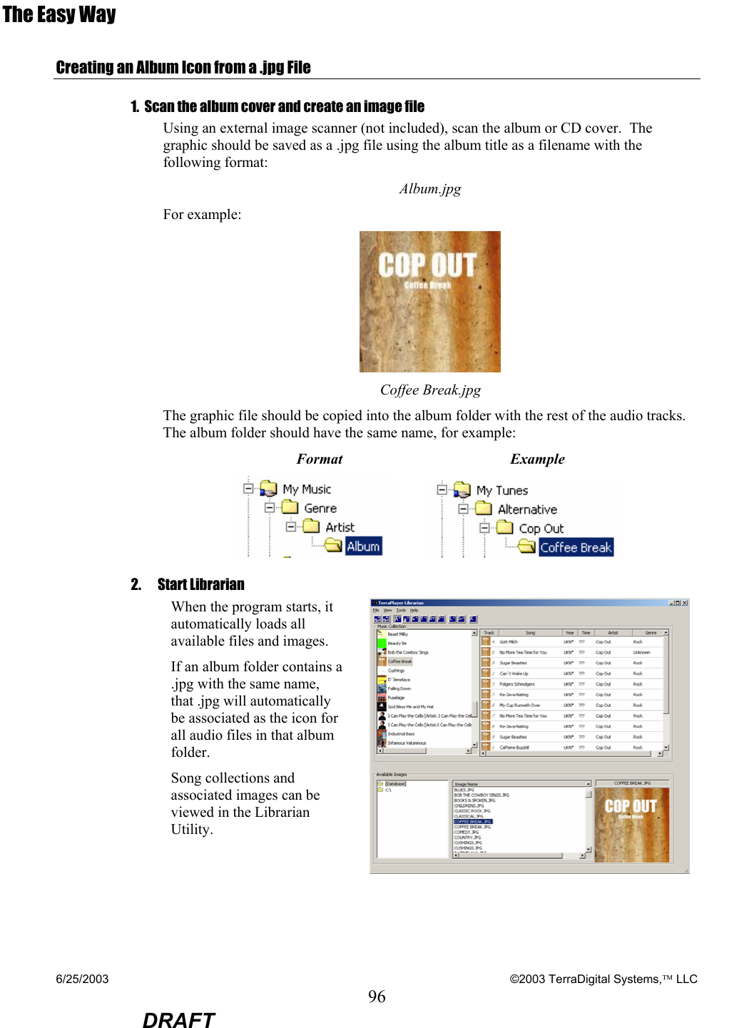 6/25/2003    ©2003 TerraDigital Systems, LLC 96  DRAFT The Easy Way  Creating an Album Icon from a .jpg File 1.  Scan the album cover and create an image file Using an external image scanner (not included), scan the album or CD cover.  The graphic should be saved as a .jpg file using the album title as a filename with the following format: Album.jpg For example:  Coffee Break.jpg The graphic file should be copied into the album folder with the rest of the audio tracks.  The album folder should have the same name, for example: Format                                      Example     2. Start Librarian  When the program starts, it automatically loads all available files and images.   If an album folder contains a .jpg with the same name, that .jpg will automatically be associated as the icon for all audio files in that album folder.   Song collections and associated images can be viewed in the Librarian Utility.   