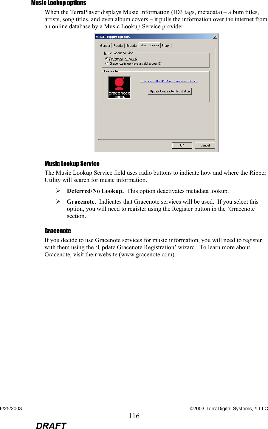 6/25/2003    ©2003 TerraDigital Systems, LLC 116  DRAFT Music Lookup options When the TerraPlayer displays Music Information (ID3 tags, metadata) – album titles, artists, song titles, and even album covers – it pulls the information over the internet from an online database by a Music Lookup Service provider.  Music Lookup Service The Music Lookup Service field uses radio buttons to indicate how and where the Ripper Utility will search for music information.   ¾ Deferred/No Lookup.  This option deactivates metadata lookup. ¾ Gracenote.  Indicates that Gracenote services will be used.  If you select this option, you will need to register using the Register button in the ‘Gracenote’ section. Gracenote If you decide to use Gracenote services for music information, you will need to register with them using the ‘Update Gracenote Registration’ wizard.  To learn more about Gracenote, visit their website (www.gracenote.com). 