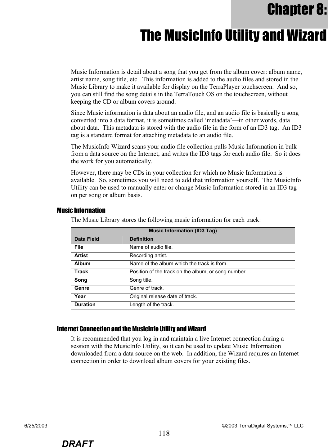 6/25/2003    ©2003 TerraDigital Systems, LLC 118  DRAFT Chapter 8: The MusicInfo Utility and Wizard Music Information is detail about a song that you get from the album cover: album name, artist name, song title, etc.  This information is added to the audio files and stored in the Music Library to make it available for display on the TerraPlayer touchscreen.  And so, you can still find the song details in the TerraTouch OS on the touchscreen, without keeping the CD or album covers around. Since Music information is data about an audio file, and an audio file is basically a song converted into a data format, it is sometimes called ‘metadata’—in other words, data about data.  This metadata is stored with the audio file in the form of an ID3 tag.  An ID3 tag is a standard format for attaching metadata to an audio file.   The MusicInfo Wizard scans your audio file collection pulls Music Information in bulk from a data source on the Internet, and writes the ID3 tags for each audio file.  So it does the work for you automatically. However, there may be CDs in your collection for which no Music Information is available.  So, sometimes you will need to add that information yourself.  The MusicInfo Utility can be used to manually enter or change Music Information stored in an ID3 tag on per song or album basis. Music Information The Music Library stores the following music information for each track: Music Information (ID3 Tag) Data Field  Definition File  Name of audio file. Artist  Recording artist. Album  Name of the album which the track is from. Track  Position of the track on the album, or song number. Song  Song title. Genre  Genre of track. Year  Original release date of track. Duration  Length of the track.  Internet Connection and the MusicInfo Utility and Wizard It is recommended that you log in and maintain a live Internet connection during a session with the MusicInfo Utility, so it can be used to update Music Information downloaded from a data source on the web.  In addition, the Wizard requires an Internet connection in order to download album covers for your existing files.  