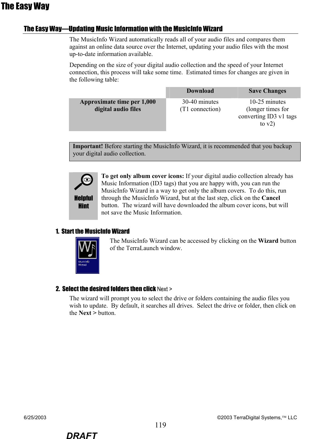 6/25/2003    ©2003 TerraDigital Systems, LLC 119  DRAFT The Easy Way The Easy Way—Updating Music Information with the MusicInfo Wizard  The MusicInfo Wizard automatically reads all of your audio files and compares them against an online data source over the Internet, updating your audio files with the most up-to-date information available.   Depending on the size of your digital audio collection and the speed of your Internet connection, this process will take some time.  Estimated times for changes are given in the following table:  Download  Save Changes Approximate time per 1,000 digital audio files 30-40 minutes (T1 connection) 10-25 minutes (longer times for converting ID3 v1 tags to v2)  Important! Before starting the MusicInfo Wizard, it is recommended that you backup your digital audio collection.    Helpful Hint To get only album cover icons: If your digital audio collection already has Music Information (ID3 tags) that you are happy with, you can run the MusicInfo Wizard in a way to get only the album covers.  To do this, run through the MusicInfo Wizard, but at the last step, click on the Cancel button.  The wizard will have downloaded the album cover icons, but will not save the Music Information.   1.  Start the MusicInfo Wizard  The MusicInfo Wizard can be accessed by clicking on the Wizard button of the TerraLaunch window. 2.  Select the desired folders then click Next &gt; The wizard will prompt you to select the drive or folders containing the audio files you wish to update.  By default, it searches all drives.  Select the drive or folder, then click on the Next &gt; button. 