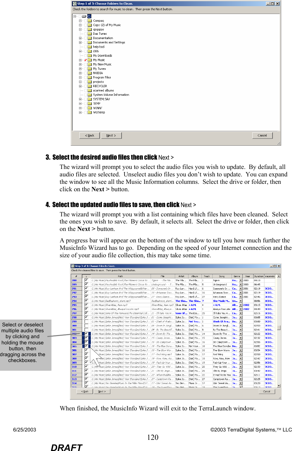 6/25/2003    ©2003 TerraDigital Systems, LLC 120  DRAFT  3.  Select the desired audio files then click Next &gt; The wizard will prompt you to select the audio files you wish to update.  By default, all audio files are selected.  Unselect audio files you don’t wish to update.  You can expand the window to see all the Music Information columns.  Select the drive or folder, then click on the Next &gt; button.  4.  Select the updated audio files to save, then click Next &gt; The wizard will prompt you with a list containing which files have been cleaned.  Select the ones you wish to save.  By default, it selects all.  Select the drive or folder, then click on the Next &gt; button.  A progress bar will appear on the bottom of the window to tell you how much further the MusicInfo Wizard has to go.  Depending on the speed of your Internet connection and the size of your audio file collection, this may take some time.  When finished, the MusicInfo Wizard will exit to the TerraLaunch window. Select or deselect multiple audio files by clicking and holding the mouse button, then dragging across the checkboxes.   