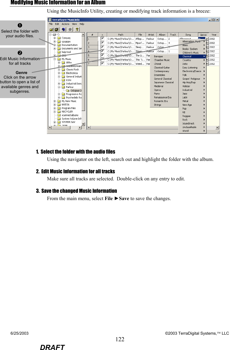 6/25/2003    ©2003 TerraDigital Systems, LLC 122  DRAFT Modifying Music Information for an Album Using the MusicInfo Utility, creating or modifying track information is a breeze:   1.  Select the folder with the audio files Using the navigator on the left, search out and highlight the folder with the album. 2.  Edit Music Information for all tracks Make sure all tracks are selected.  Double-click on any entry to edit. 3.  Save the changed Music Information From the main menu, select File ►Save to save the changes. n Select the folder with your audio files.    o Edit Music Information for all tracks      Genre Click on the arrow button to open a list of available genres and subgenres. 