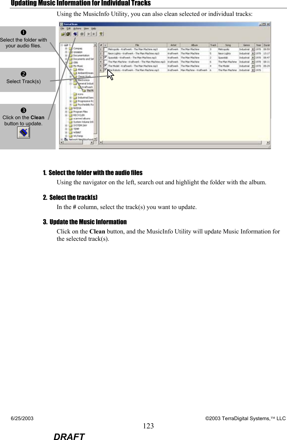 6/25/2003    ©2003 TerraDigital Systems, LLC 123  DRAFT Updating Music Information for Individual Tracks Using the MusicInfo Utility, you can also clean selected or individual tracks:    1.  Select the folder with the audio files Using the navigator on the left, search out and highlight the folder with the album. 2.  Select the track(s) In the # column, select the track(s) you want to update.   3.  Update the Music Information Click on the Clean button, and the MusicInfo Utility will update Music Information for the selected track(s).   n Select the folder with your audio files.    o Select Track(s)    p Click on the Clean button to update.  