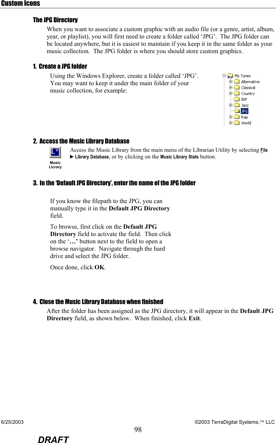 6/25/2003    ©2003 TerraDigital Systems, LLC 98  DRAFT Custom Icons The JPG Directory When you want to associate a custom graphic with an audio file (or a genre, artist, album, year, or playlist), you will first need to create a folder called ‘JPG’.  The JPG folder can be located anywhere, but it is easiest to maintain if you keep it in the same folder as your music collection.  The JPG folder is where you should store custom graphics. 1.  Create a JPG folder Using the Windows Explorer, create a folder called ‘JPG’.  You may want to keep it under the main folder of your music collection, for example:  2.  Access the Music Library Database   Music Licrary Access the Music Library from the main menu of the Librarian Utility by selecting File ►Library Database, or by clicking on the Music Library Stats button. 3.  In the ‘Default JPG Directory’, enter the name of the JPG folder            If you know the filepath to the JPG, you can manually type it in the Default JPG Directory field.  To browse, first click on the Default JPG Directory field to activate the field.  Then click on the ‘…’ button next to the field to open a browse navigator.  Navigate through the hard drive and select the JPG folder. Once done, click OK.   4.  Close the Music Library Database when finished After the folder has been assigned as the JPG directory, it will appear in the Default JPG Directory field, as shown below.  When finished, click Exit.  