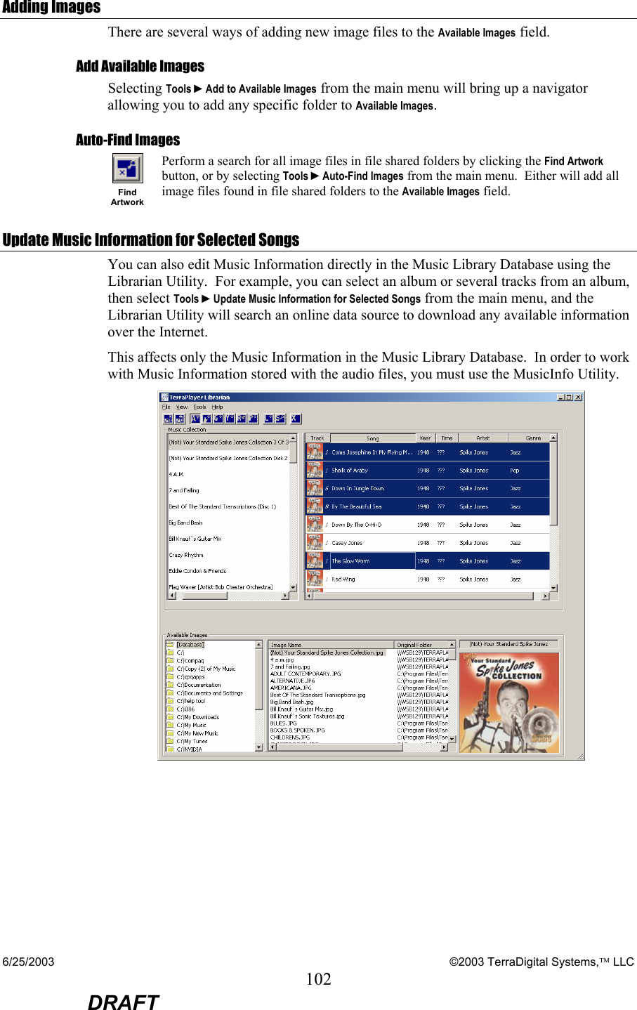 6/25/2003    ©2003 TerraDigital Systems, LLC 102  DRAFT Adding Images There are several ways of adding new image files to the Available Images field. Add Available Images Selecting Tools ►Add to Available Images from the main menu will bring up a navigator allowing you to add any specific folder to Available Images. Auto-Find Images  Find Artwork Perform a search for all image files in file shared folders by clicking the Find Artwork button, or by selecting Tools ►Auto-Find Images from the main menu.  Either will add all image files found in file shared folders to the Available Images field. Update Music Information for Selected Songs You can also edit Music Information directly in the Music Library Database using the Librarian Utility.  For example, you can select an album or several tracks from an album, then select Tools ►Update Music Information for Selected Songs from the main menu, and the Librarian Utility will search an online data source to download any available information over the Internet. This affects only the Music Information in the Music Library Database.  In order to work with Music Information stored with the audio files, you must use the MusicInfo Utility.  