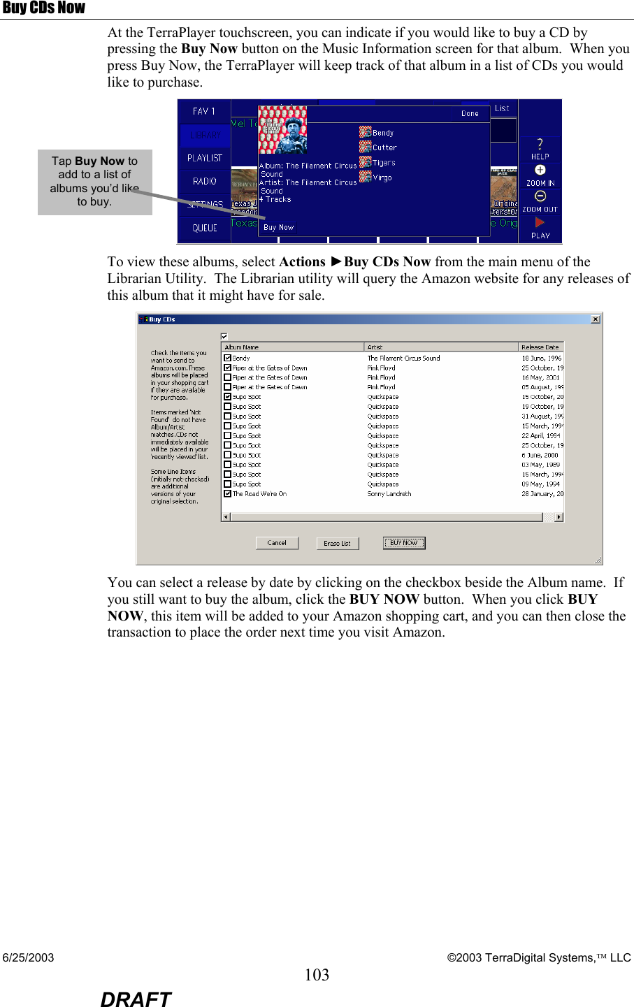 6/25/2003    ©2003 TerraDigital Systems, LLC 103  DRAFT Buy CDs Now At the TerraPlayer touchscreen, you can indicate if you would like to buy a CD by pressing the Buy Now button on the Music Information screen for that album.  When you press Buy Now, the TerraPlayer will keep track of that album in a list of CDs you would like to purchase.  To view these albums, select Actions ►Buy CDs Now from the main menu of the Librarian Utility.  The Librarian utility will query the Amazon website for any releases of this album that it might have for sale.    You can select a release by date by clicking on the checkbox beside the Album name.  If you still want to buy the album, click the BUY NOW button.  When you click BUY NOW, this item will be added to your Amazon shopping cart, and you can then close the transaction to place the order next time you visit Amazon.    Tap Buy Now to add to a list of albums you’d like to buy. 