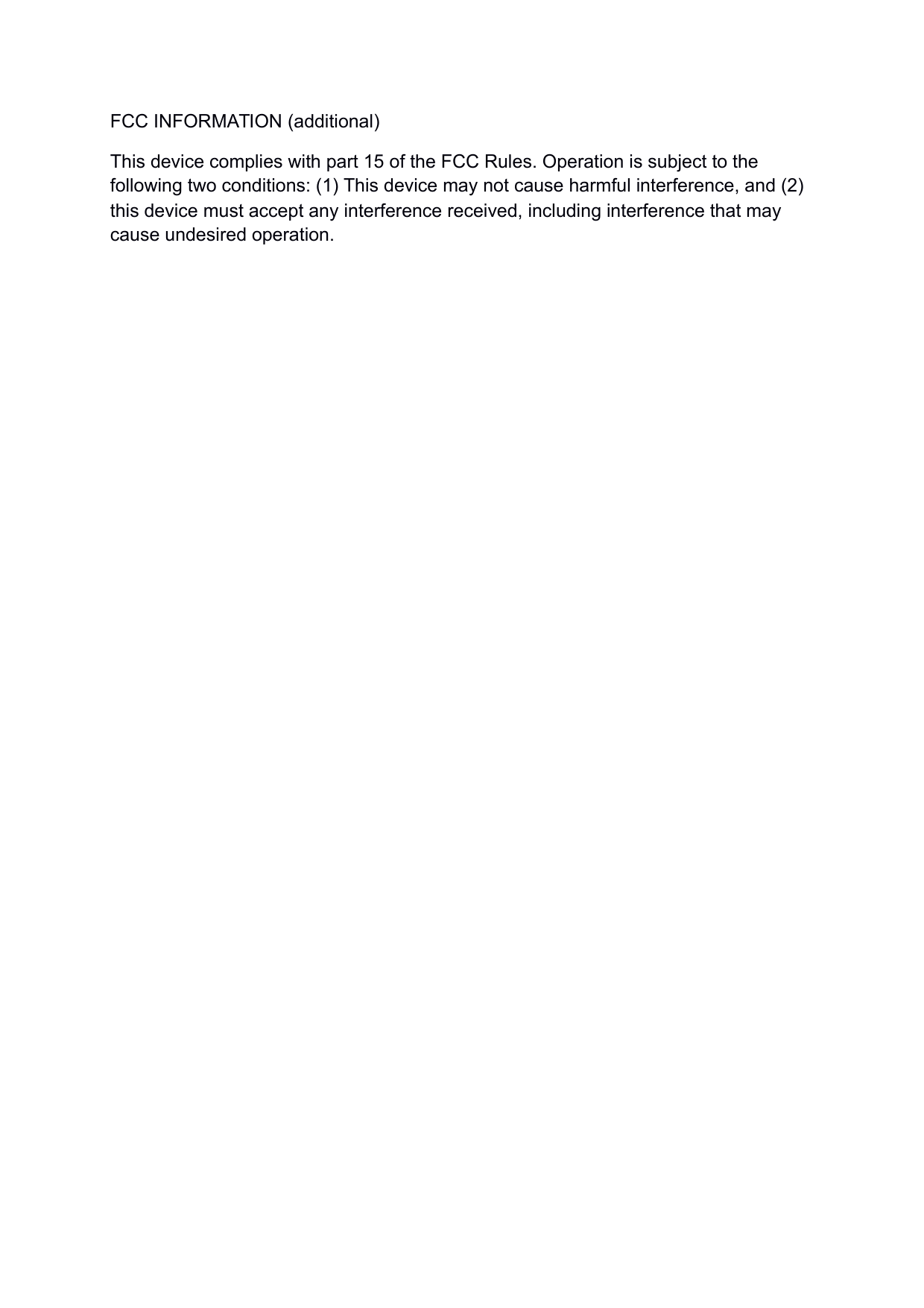 FCC INFORMATION (additional)This device complies with part 15 of the FCC Rules. Operation is subject to the following two conditions: (1) This device may not cause harmful interference, and (2) this device must accept any interference received, including interference that may cause undesired operation.