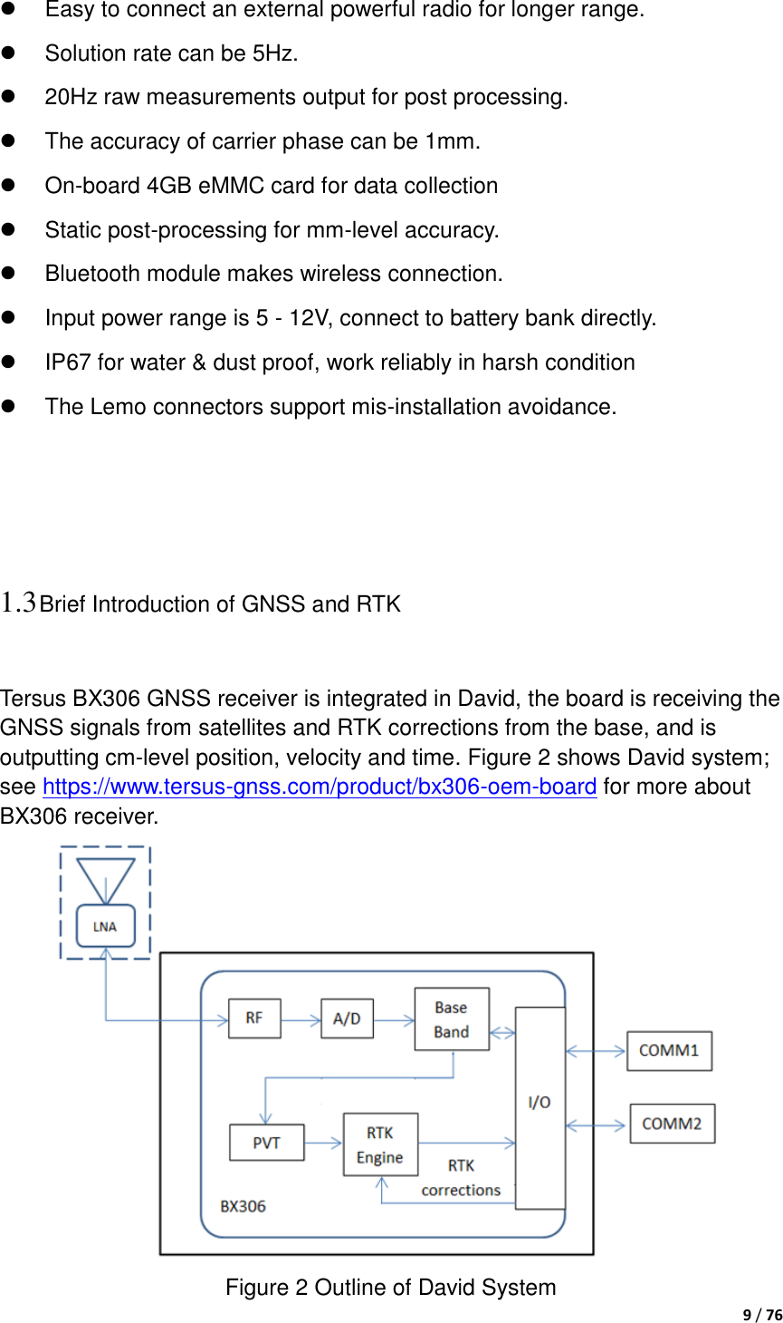  9 / 76    Easy to connect an external powerful radio for longer range.   Solution rate can be 5Hz.   20Hz raw measurements output for post processing.   The accuracy of carrier phase can be 1mm.  On-board 4GB eMMC card for data collection   Static post-processing for mm-level accuracy.   Bluetooth module makes wireless connection.   Input power range is 5 - 12V, connect to battery bank directly.   IP67 for water &amp; dust proof, work reliably in harsh condition   The Lemo connectors support mis-installation avoidance.    1.3 Brief Introduction of GNSS and RTK  Tersus BX306 GNSS receiver is integrated in David, the board is receiving the GNSS signals from satellites and RTK corrections from the base, and is outputting cm-level position, velocity and time. Figure 2 shows David system; see https://www.tersus-gnss.com/product/bx306-oem-board for more about BX306 receiver.  Figure 2 Outline of David System 