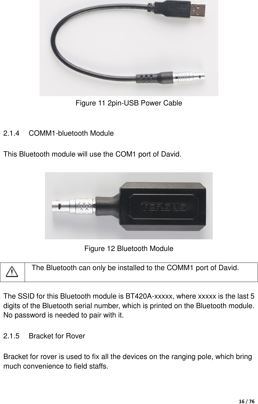  16 / 76    Figure 11 2pin-USB Power Cable  2.1.4  COMM1-bluetooth Module This Bluetooth module will use the COM1 port of David.   Figure 12 Bluetooth Module     The Bluetooth can only be installed to the COMM1 port of David.  The SSID for this Bluetooth module is BT420A-xxxxx, where xxxxx is the last 5 digits of the Bluetooth serial number, which is printed on the Bluetooth module. No password is needed to pair with it. 2.1.5  Bracket for Rover Bracket for rover is used to fix all the devices on the ranging pole, which bring much convenience to field staffs. 