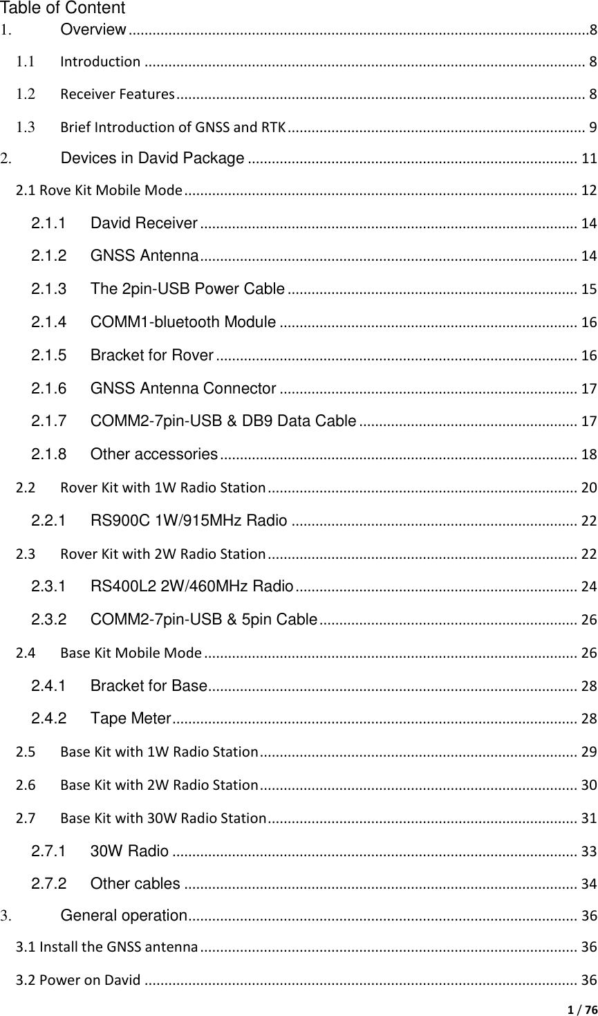  1 / 76  Table of Content 1. Overview ....................................................................................................................8 1.1 Introduction ............................................................................................................... 8 1.2 Receiver Features ....................................................................................................... 8 1.3 Brief Introduction of GNSS and RTK ........................................................................... 9 2. Devices in David Package ................................................................................... 11 2.1 Rove Kit Mobile Mode ................................................................................................... 12 2.1.1 David Receiver ............................................................................................... 14 2.1.2 GNSS Antenna ............................................................................................... 14 2.1.3 The 2pin-USB Power Cable ......................................................................... 15 2.1.4 COMM1-bluetooth Module ........................................................................... 16 2.1.5 Bracket for Rover ........................................................................................... 16 2.1.6 GNSS Antenna Connector ........................................................................... 17 2.1.7 COMM2-7pin-USB &amp; DB9 Data Cable ....................................................... 17 2.1.8 Other accessories .......................................................................................... 18 2.2 Rover Kit with 1W Radio Station .............................................................................. 20 2.2.1 RS900C 1W/915MHz Radio ........................................................................ 22 2.3 Rover Kit with 2W Radio Station .............................................................................. 22 2.3.1 RS400L2 2W/460MHz Radio ....................................................................... 24 2.3.2 COMM2-7pin-USB &amp; 5pin Cable ................................................................. 26 2.4 Base Kit Mobile Mode .............................................................................................. 26 2.4.1 Bracket for Base ............................................................................................. 28 2.4.2 Tape Meter ...................................................................................................... 28 2.5 Base Kit with 1W Radio Station ................................................................................ 29 2.6 Base Kit with 2W Radio Station ................................................................................ 30 2.7 Base Kit with 30W Radio Station .............................................................................. 31 2.7.1 30W Radio ...................................................................................................... 33 2.7.2 Other cables ................................................................................................... 34 3. General operation .................................................................................................. 36 3.1 Install the GNSS antenna ............................................................................................... 36 3.2 Power on David ............................................................................................................. 36 