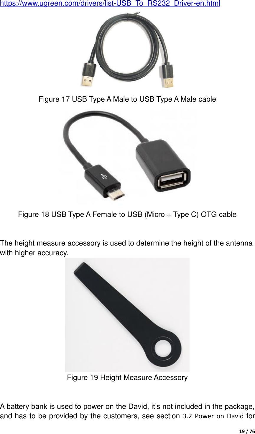  19 / 76  https://www.ugreen.com/drivers/list-USB_To_RS232_Driver-en.html    Figure 17 USB Type A Male to USB Type A Male cable  Figure 18 USB Type A Female to USB (Micro + Type C) OTG cable     The height measure accessory is used to determine the height of the antenna with higher accuracy.  Figure 19 Height Measure Accessory   A battery bank is used to power on the David, it‟s not included in the package, and has to be provided by the customers, see section 3.2 Power on David for 