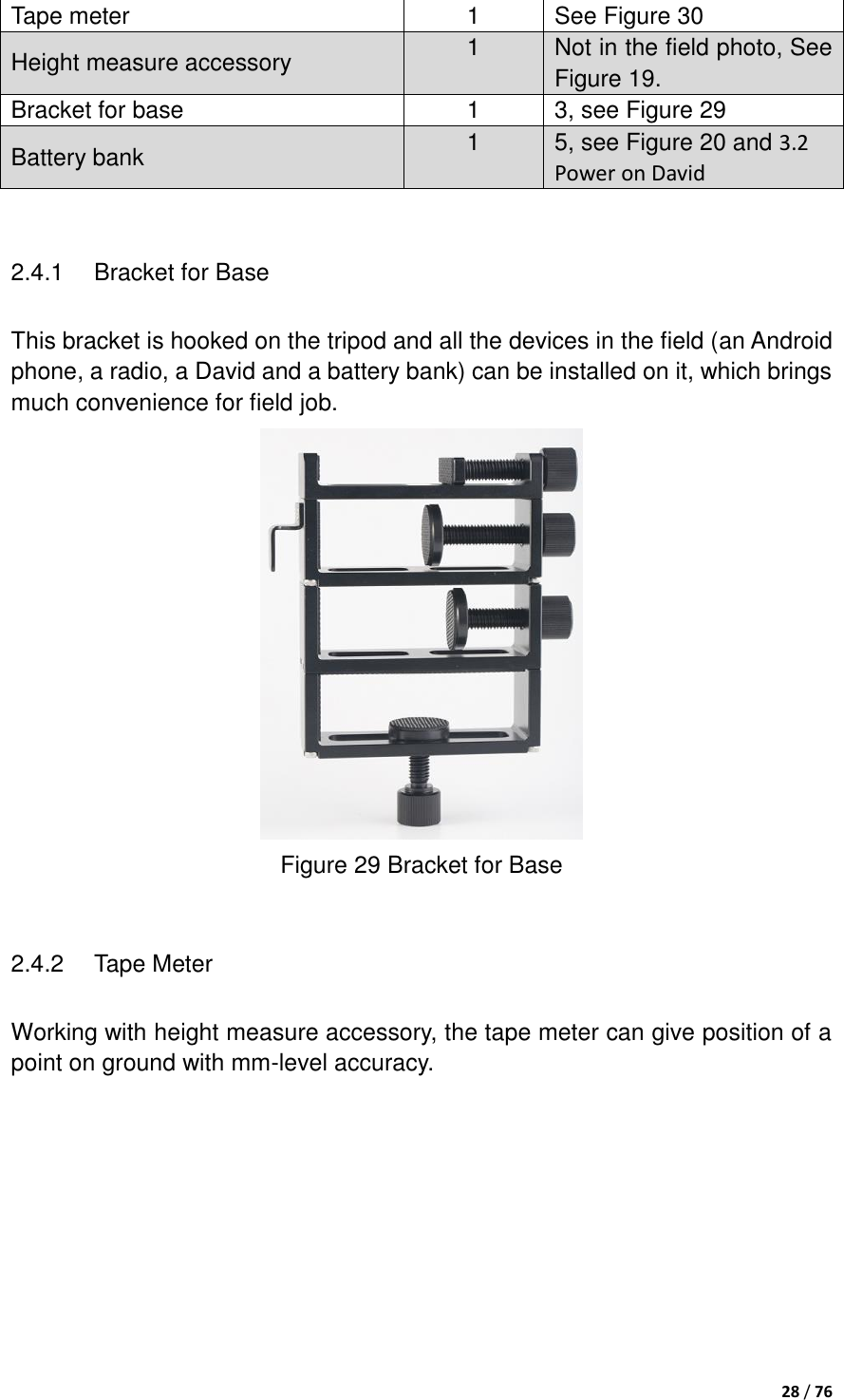  28 / 76  Tape meter 1 See Figure 30 Height measure accessory 1 Not in the field photo, See Figure 19. Bracket for base 1 3, see Figure 29 Battery bank 1 5, see Figure 20 and 3.2 Power on David  2.4.1  Bracket for Base This bracket is hooked on the tripod and all the devices in the field (an Android phone, a radio, a David and a battery bank) can be installed on it, which brings much convenience for field job.  Figure 29 Bracket for Base  2.4.2  Tape Meter Working with height measure accessory, the tape meter can give position of a point on ground with mm-level accuracy.   