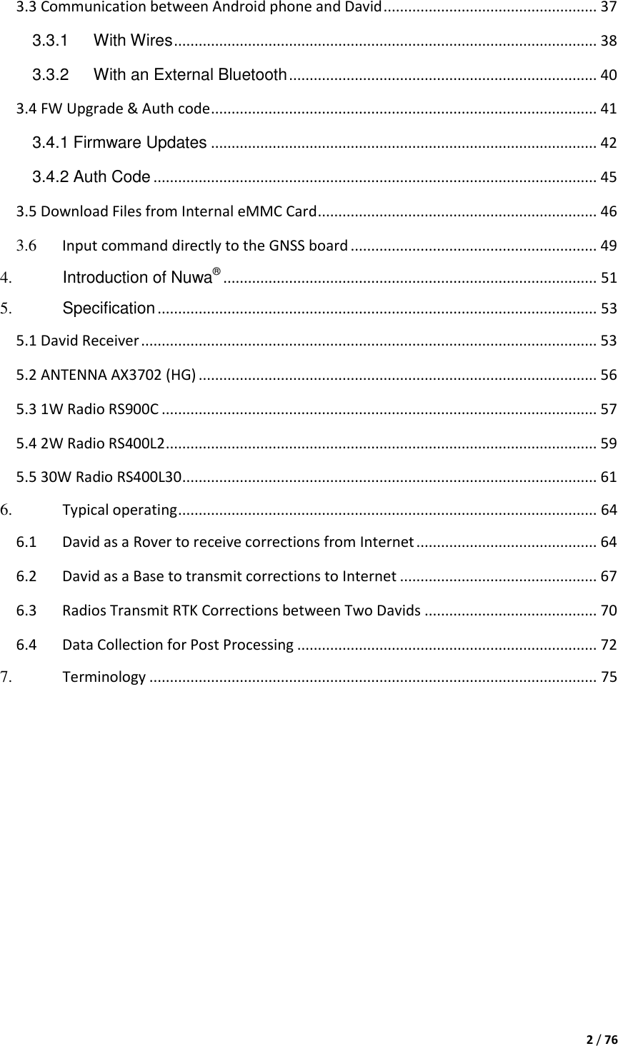  2 / 76  3.3 Communication between Android phone and David .................................................... 37 3.3.1 With Wires ....................................................................................................... 38 3.3.2 With an External Bluetooth ........................................................................... 40 3.4 FW Upgrade &amp; Auth code .............................................................................................. 41 3.4.1 Firmware Updates .............................................................................................. 42 3.4.2 Auth Code ............................................................................................................ 45 3.5 Download Files from Internal eMMC Card .................................................................... 46 3.6 Input command directly to the GNSS board ............................................................ 49 4. Introduction of Nuwa® ........................................................................................... 51 5. Specification ........................................................................................................... 53 5.1 David Receiver ............................................................................................................... 53 5.2 ANTENNA AX3702 (HG) ................................................................................................. 56 5.3 1W Radio RS900C .......................................................................................................... 57 5.4 2W Radio RS400L2 ......................................................................................................... 59 5.5 30W Radio RS400L30 ..................................................................................................... 61 6. Typical operating ...................................................................................................... 64 6.1 David as a Rover to receive corrections from Internet ............................................ 64 6.2 David as a Base to transmit corrections to Internet ................................................ 67 6.3 Radios Transmit RTK Corrections between Two Davids .......................................... 70 6.4 Data Collection for Post Processing ......................................................................... 72 7. Terminology ............................................................................................................. 75     