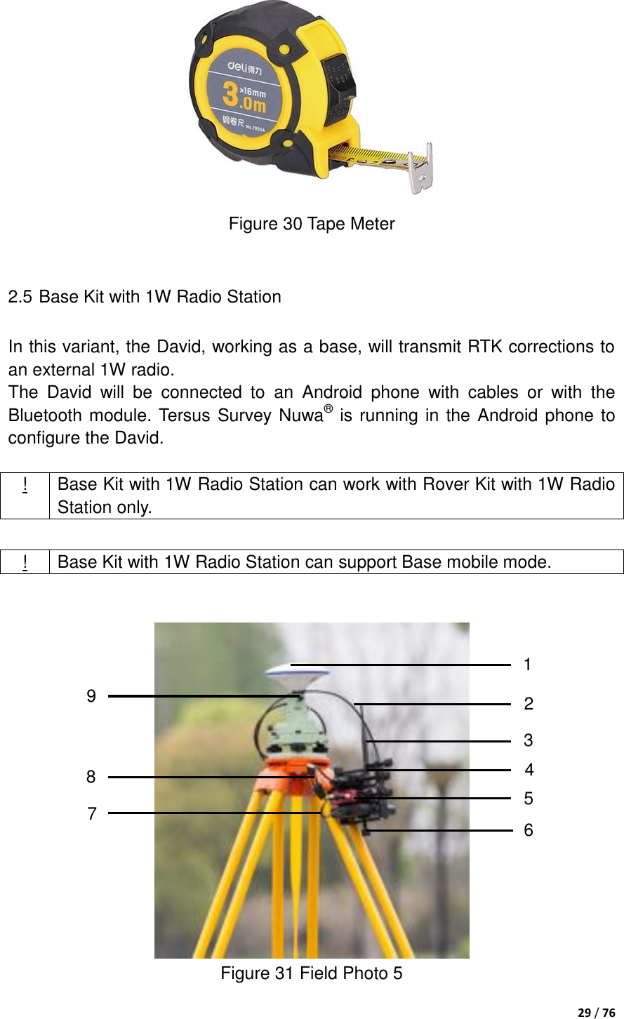  29 / 76   Figure 30 Tape Meter  2.5 Base Kit with 1W Radio Station In this variant, the David, working as a base, will transmit RTK corrections to an external 1W radio. The  David  will  be  connected  to  an  Android  phone  with  cables  or  with  the Bluetooth module. Tersus Survey Nuwa® is running in the Android phone to configure the David.  ! Base Kit with 1W Radio Station can work with Rover Kit with 1W Radio Station only.     Figure 31 Field Photo 5 ! Base Kit with 1W Radio Station can support Base mobile mode. 1 2 3 5 7 8 9 4 6 