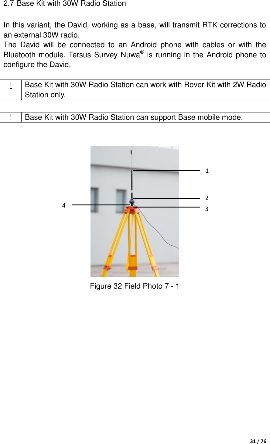  31 / 76  2.7 Base Kit with 30W Radio Station In this variant, the David, working as a base, will transmit RTK corrections to an external 30W radio. The  David  will  be  connected  to  an  Android  phone  with  cables  or  with  the Bluetooth module. Tersus Survey Nuwa® is running in the Android phone to configure the David.  ! Base Kit with 30W Radio Station can work with Rover Kit with 2W Radio Station only.     Figure 32 Field Photo 7 - 1  ! Base Kit with 30W Radio Station can support Base mobile mode. 1 2 3 4 
