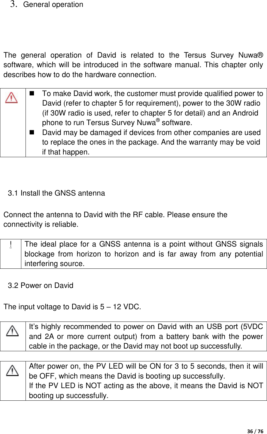  36 / 76  3. General operation  The  general  operation  of  David  is  related  to  the  Tersus  Survey  Nuwa® software, which will be introduced in the software manual. This chapter only describes how to do the hardware connection.   3.1 Install the GNSS antenna Connect the antenna to David with the RF cable. Please ensure the connectivity is reliable.  ! The ideal place for a GNSS antenna is a point without GNSS signals blockage  from  horizon  to  horizon  and  is  far  away  from  any  potential interfering source.   3.2 Power on David The input voltage to David is 5 – 12 VDC.   It‟s highly recommended to power on David with an USB port (5VDC and  2A or more current output) from  a  battery bank  with  the  power cable in the package, or the David may not boot up successfully.   After power on, the PV LED will be ON for 3 to 5 seconds, then it will be OFF, which means the David is booting up successfully.   If the PV LED is NOT acting as the above, it means the David is NOT booting up successfully.        To make David work, the customer must provide qualified power to David (refer to chapter 5 for requirement), power to the 30W radio (if 30W radio is used, refer to chapter 5 for detail) and an Android phone to run Tersus Survey Nuwa® software.   David may be damaged if devices from other companies are used to replace the ones in the package. And the warranty may be void if that happen. 