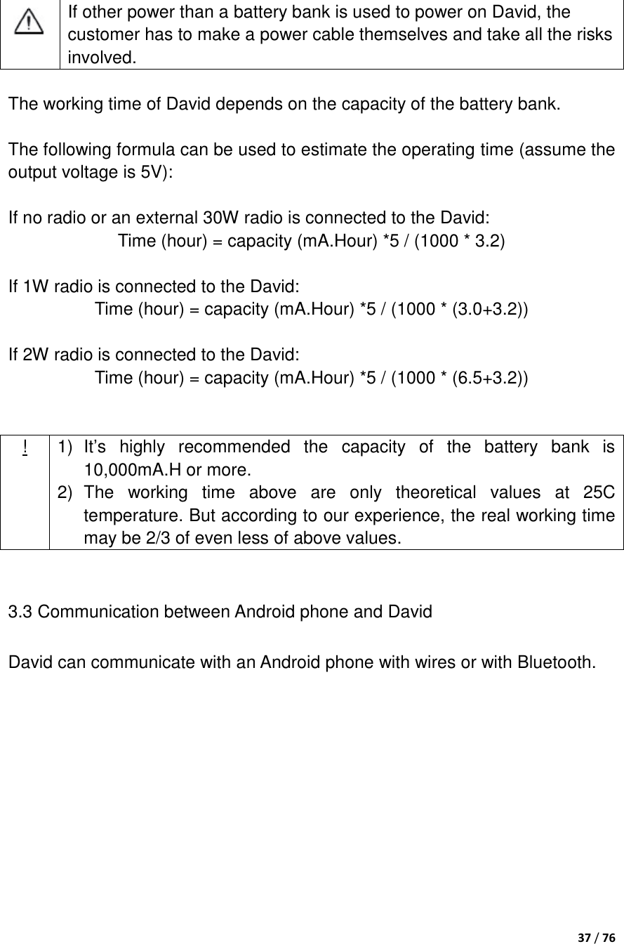  37 / 76       If other power than a battery bank is used to power on David, the customer has to make a power cable themselves and take all the risks involved.  The working time of David depends on the capacity of the battery bank.  The following formula can be used to estimate the operating time (assume the output voltage is 5V):  If no radio or an external 30W radio is connected to the David: Time (hour) = capacity (mA.Hour) *5 / (1000 * 3.2)  If 1W radio is connected to the David: Time (hour) = capacity (mA.Hour) *5 / (1000 * (3.0+3.2))  If 2W radio is connected to the David: Time (hour) = capacity (mA.Hour) *5 / (1000 * (6.5+3.2))   ! 1) It‟s  highly  recommended  the  capacity  of  the  battery  bank  is 10,000mA.H or more. 2)  The  working  time  above  are  only  theoretical  values  at  25C temperature. But according to our experience, the real working time may be 2/3 of even less of above values.  3.3 Communication between Android phone and David David can communicate with an Android phone with wires or with Bluetooth.  