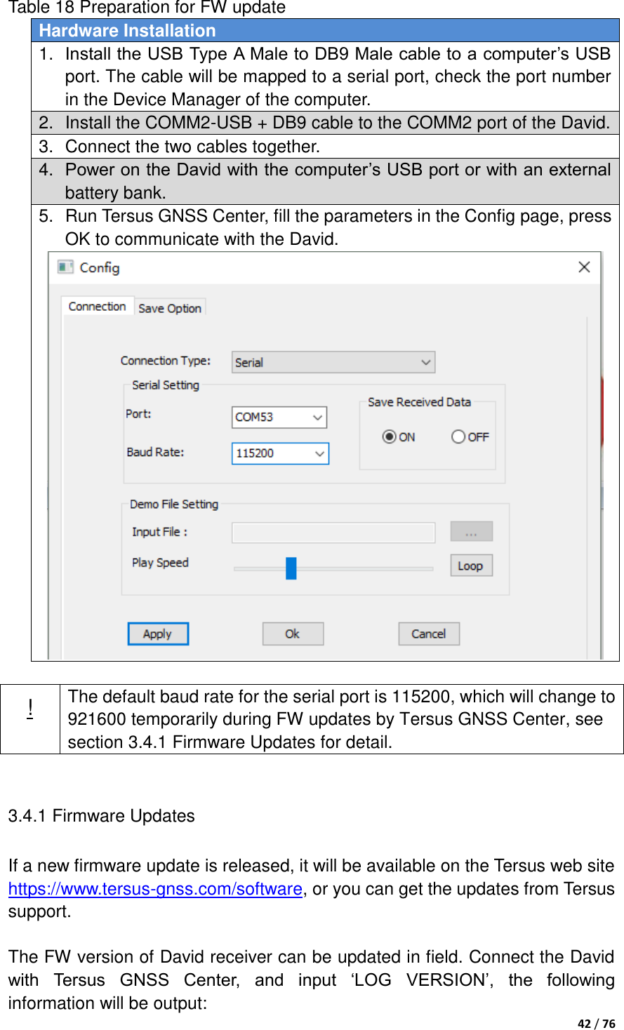  42 / 76  Table 18 Preparation for FW update Hardware Installation 1. Install the USB Type A Male to DB9 Male cable to a computer‟s USB port. The cable will be mapped to a serial port, check the port number in the Device Manager of the computer. 2.  Install the COMM2-USB + DB9 cable to the COMM2 port of the David. 3.  Connect the two cables together. 4. Power on the David with the computer‟s USB port or with an external battery bank. 5.  Run Tersus GNSS Center, fill the parameters in the Config page, press OK to communicate with the David.   ! The default baud rate for the serial port is 115200, which will change to 921600 temporarily during FW updates by Tersus GNSS Center, see section 3.4.1 Firmware Updates for detail.  3.4.1 Firmware Updates If a new firmware update is released, it will be available on the Tersus web site https://www.tersus-gnss.com/software, or you can get the updates from Tersus support.  The FW version of David receiver can be updated in field. Connect the David with  Tersus  GNSS  Center,  and  input  „LOG  VERSION‟,  the  following information will be output: 