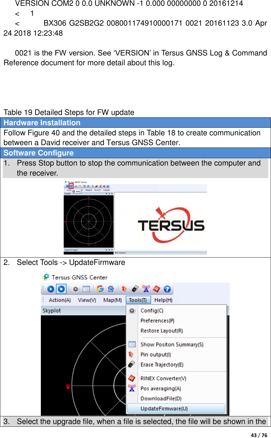  43 / 76   VERSION COM2 0 0.0 UNKNOWN -1 0.000 00000000 0 20161214   &lt;  1 &lt;    BX306 G2SB2G2 008001174910000171 0021 20161123 3.0 Apr 24 2018 12:23:48  0021 is the FW version. See „VERSION‟ in Tersus GNSS Log &amp; Command Reference document for more detail about this log.     Table 19 Detailed Steps for FW update Hardware Installation Follow Figure 40 and the detailed steps in Table 18 to create communication between a David receiver and Tersus GNSS Center. Software Configure 1.  Press Stop button to stop the communication between the computer and the receiver.  2.  Select Tools -&gt; UpdateFirmware  3.  Select the upgrade file, when a file is selected, the file will be shown in the 