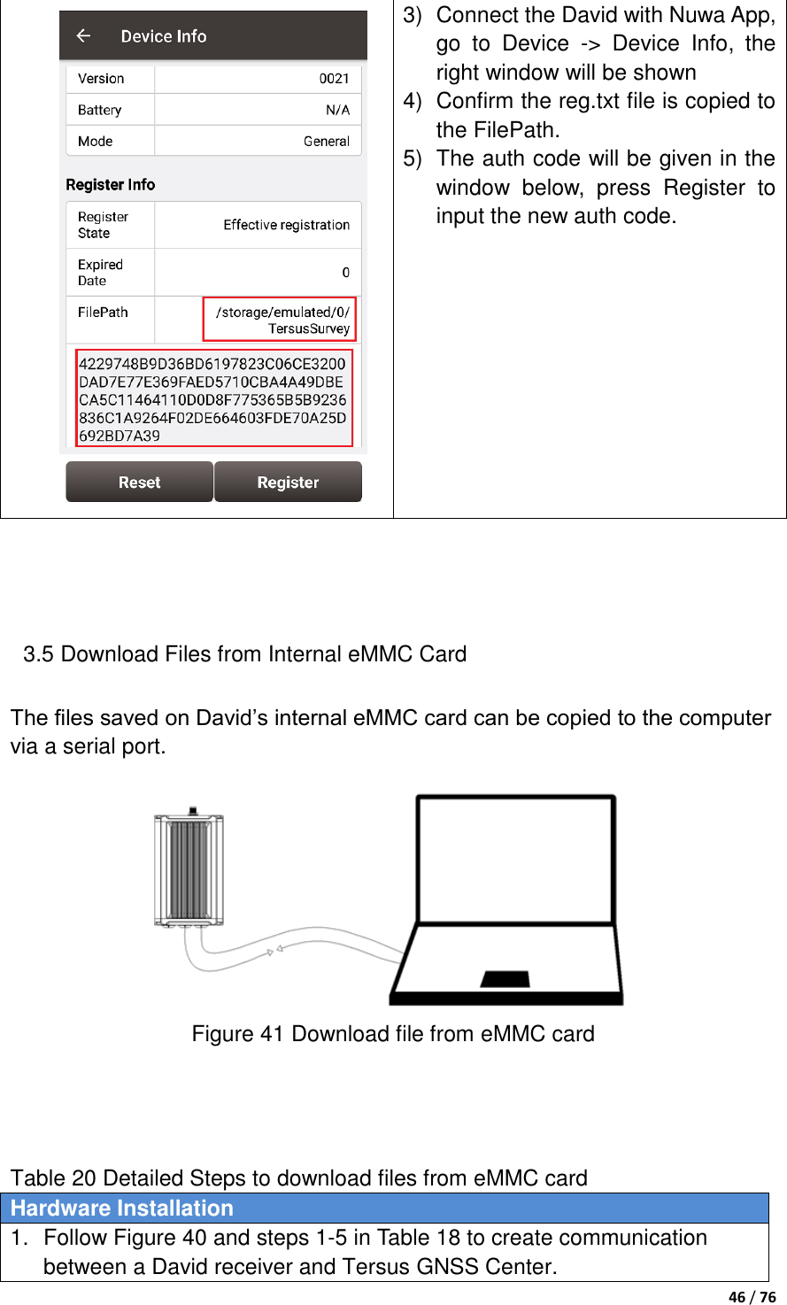  46 / 76   3)  Connect the David with Nuwa App, go  to  Device  -&gt;  Device  Info,  the right window will be shown 4)  Confirm the reg.txt file is copied to the FilePath.   5)  The auth code will be given in the window  below,  press  Register  to input the new auth code.    3.5 Download Files from Internal eMMC Card The files saved on David‟s internal eMMC card can be copied to the computer via a serial port.   Figure 41 Download file from eMMC card     Table 20 Detailed Steps to download files from eMMC card Hardware Installation 1.  Follow Figure 40 and steps 1-5 in Table 18 to create communication between a David receiver and Tersus GNSS Center. 