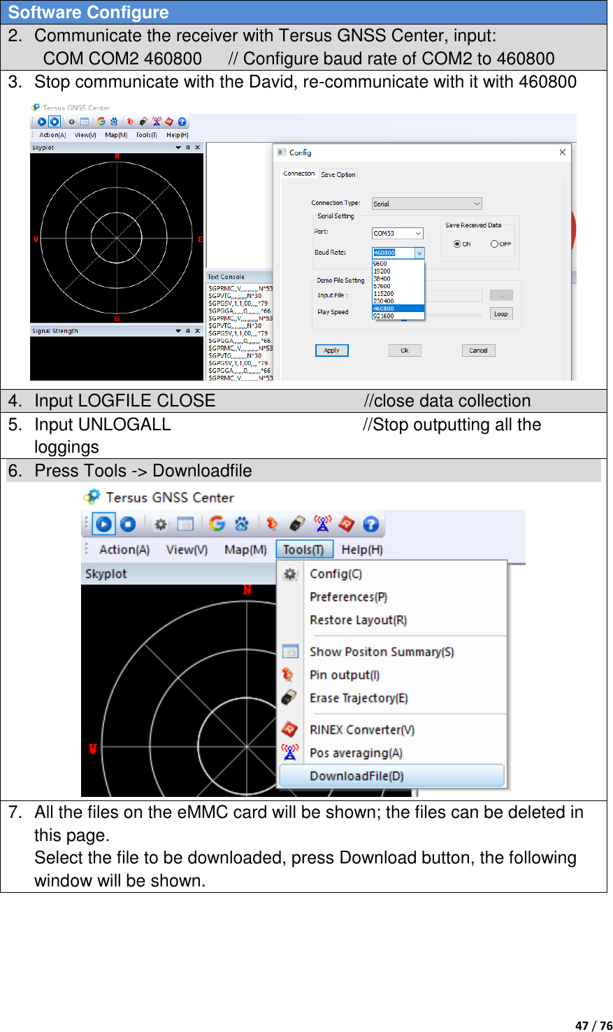  47 / 76  Software Configure 2.  Communicate the receiver with Tersus GNSS Center, input: COM COM2 460800      // Configure baud rate of COM2 to 460800 3.  Stop communicate with the David, re-communicate with it with 460800  4.  Input LOGFILE CLOSE                                  //close data collection 5.  Input UNLOGALL                                            //Stop outputting all the loggings 6.  Press Tools -&gt; Downloadfile    7.  All the files on the eMMC card will be shown; the files can be deleted in this page.   Select the file to be downloaded, press Download button, the following window will be shown. 