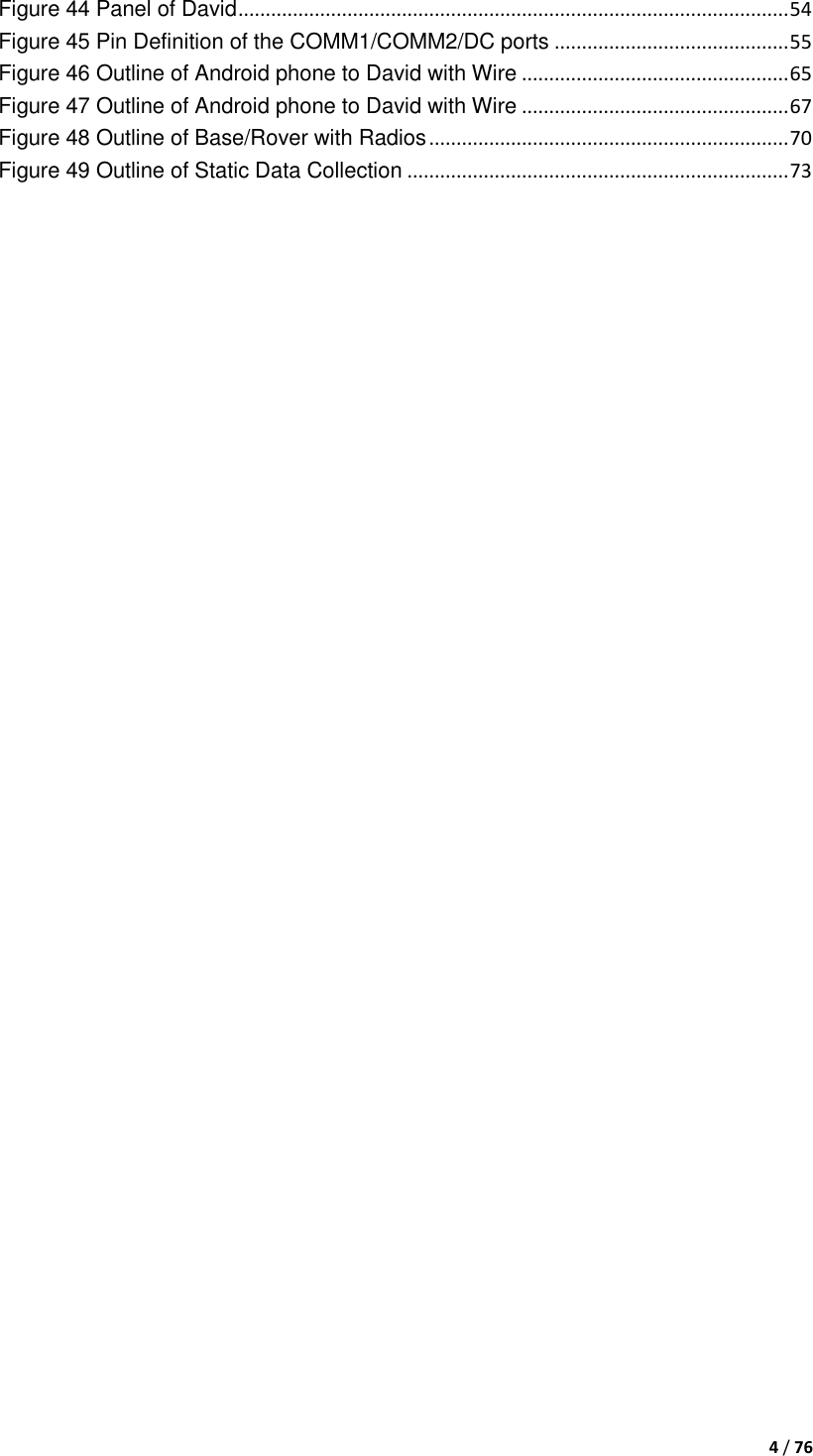  4 / 76  Figure 44 Panel of David ..................................................................................................... 54 Figure 45 Pin Definition of the COMM1/COMM2/DC ports ........................................... 55 Figure 46 Outline of Android phone to David with Wire ................................................. 65 Figure 47 Outline of Android phone to David with Wire ................................................. 67 Figure 48 Outline of Base/Rover with Radios .................................................................. 70 Figure 49 Outline of Static Data Collection ...................................................................... 73     