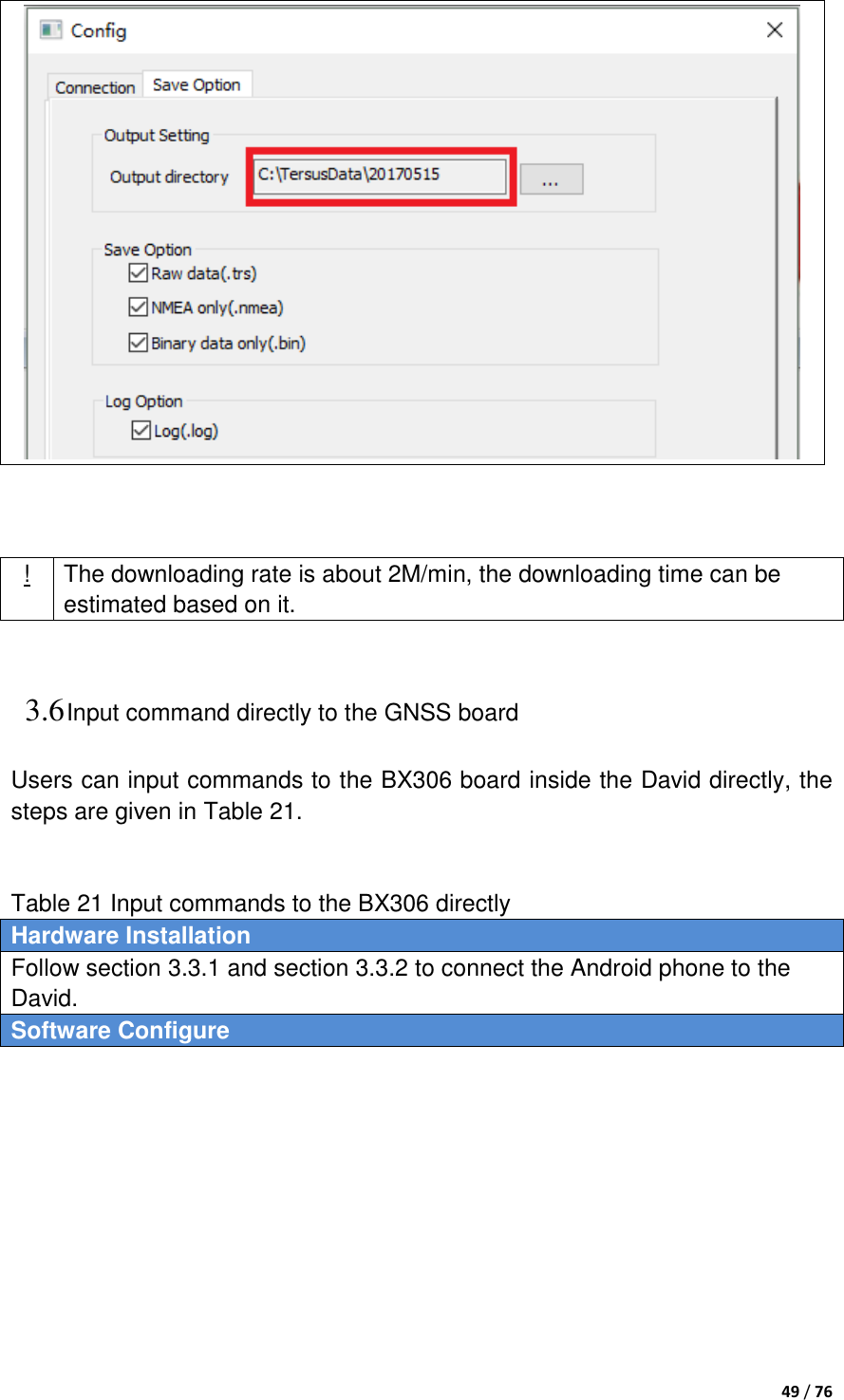  49 / 76     ! The downloading rate is about 2M/min, the downloading time can be estimated based on it.  3.6 Input command directly to the GNSS board Users can input commands to the BX306 board inside the David directly, the steps are given in Table 21.     Table 21 Input commands to the BX306 directly Hardware Installation Follow section 3.3.1 and section 3.3.2 to connect the Android phone to the David. Software Configure  