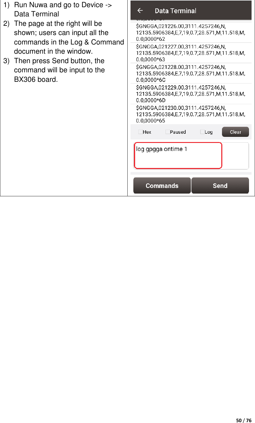  50 / 76  1)  Run Nuwa and go to Device -&gt; Data Terminal 2)  The page at the right will be shown; users can input all the commands in the Log &amp; Command document in the window. 3)  Then press Send button, the command will be input to the BX306 board.     