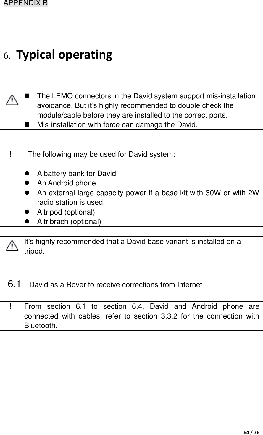  64 / 76  APPENDIX B  6. Typical operating    The LEMO connectors in the David system support mis-installation avoidance. But it‟s highly recommended to double check the module/cable before they are installed to the correct ports.   Mis-installation with force can damage the David.     !   The following may be used for David system:    A battery bank for David   An Android phone   An external large capacity power if a base kit with 30W or with 2W radio station is used.   A tripod (optional).     A tribrach (optional)     It‟s highly recommended that a David base variant is installed on a tripod.    6.1 David as a Rover to receive corrections from Internet ! From  section  6.1  to  section  6.4,  David  and  Android  phone  are connected  with  cables;  refer  to  section  3.3.2  for  the  connection  with Bluetooth.  