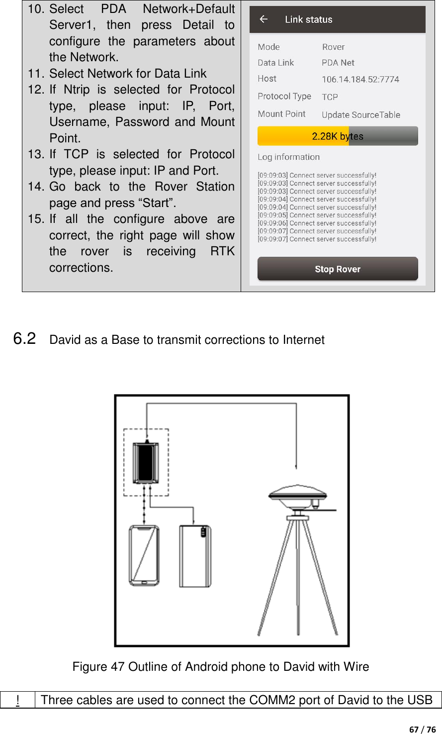  67 / 76  10. Select  PDA  Network+Default Server1,  then  press  Detail  to configure  the  parameters  about the Network. 11. Select Network for Data Link 12. If  Ntrip  is  selected  for  Protocol type,  please  input:  IP,  Port, Username, Password and Mount Point. 13. If  TCP  is  selected  for  Protocol type, please input: IP and Port. 14. Go  back  to  the  Rover  Station page and press “Start”.   15. If  all  the  configure  above  are correct,  the  right  page  will  show the  rover  is  receiving  RTK corrections.     6.2 David as a Base to transmit corrections to Internet   Figure 47 Outline of Android phone to David with Wire  ! Three cables are used to connect the COMM2 port of David to the USB 