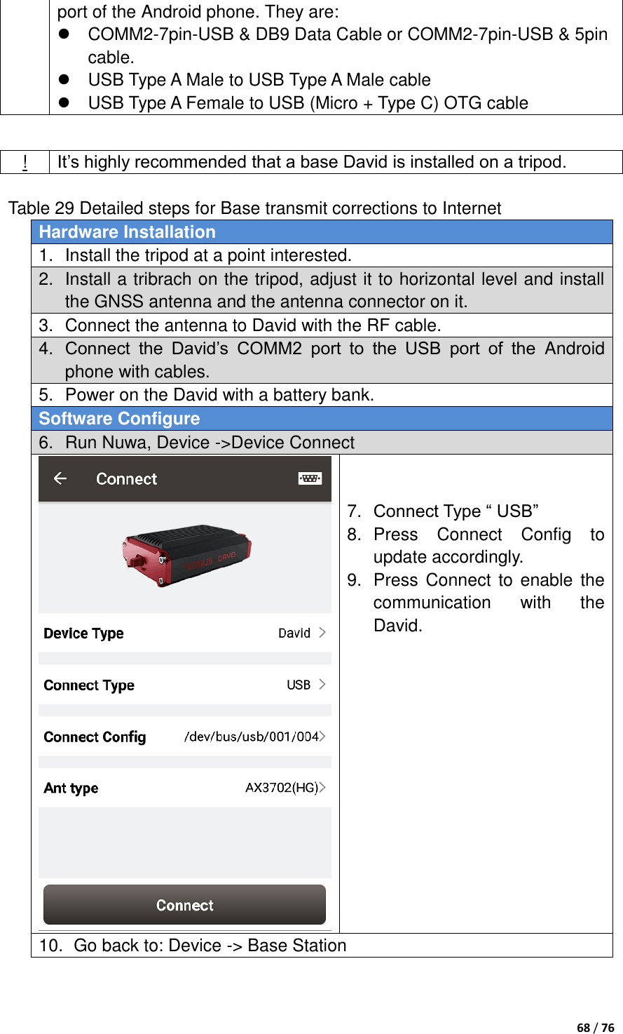  68 / 76  port of the Android phone. They are:     COMM2-7pin-USB &amp; DB9 Data Cable or COMM2-7pin-USB &amp; 5pin cable.   USB Type A Male to USB Type A Male cable   USB Type A Female to USB (Micro + Type C) OTG cable   Table 29 Detailed steps for Base transmit corrections to Internet Hardware Installation 1.  Install the tripod at a point interested. 2.  Install a tribrach on the tripod, adjust it to horizontal level and install the GNSS antenna and the antenna connector on it. 3.  Connect the antenna to David with the RF cable. 4. Connect  the  David‟s  COMM2  port  to  the  USB  port  of  the  Android phone with cables. 5.  Power on the David with a battery bank. Software Configure 6.  Run Nuwa, Device -&gt;Device Connect    7. Connect Type “ USB” 8.  Press  Connect  Config  to update accordingly. 9.  Press  Connect to enable  the communication  with  the David.   10.   Go back to: Device -&gt; Base Station ! It‟s highly recommended that a base David is installed on a tripod. 