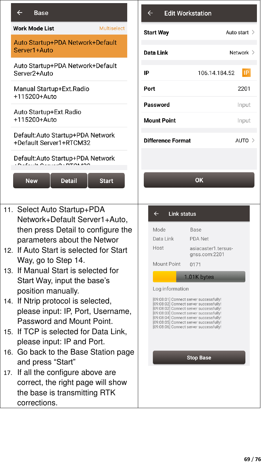  69 / 76    11. Select Auto Startup+PDA Network+Default Server1+Auto, then press Detail to configure the parameters about the Networ 12. If Auto Start is selected for Start Way, go to Step 14. 13. If Manual Start is selected for Start Way, input the base‟s position manually. 14. If Ntrip protocol is selected, please input: IP, Port, Username, Password and Mount Point. 15. If TCP is selected for Data Link, please input: IP and Port. 16. Go back to the Base Station page and press “Start” 17. If all the configure above are correct, the right page will show the base is transmitting RTK corrections.     