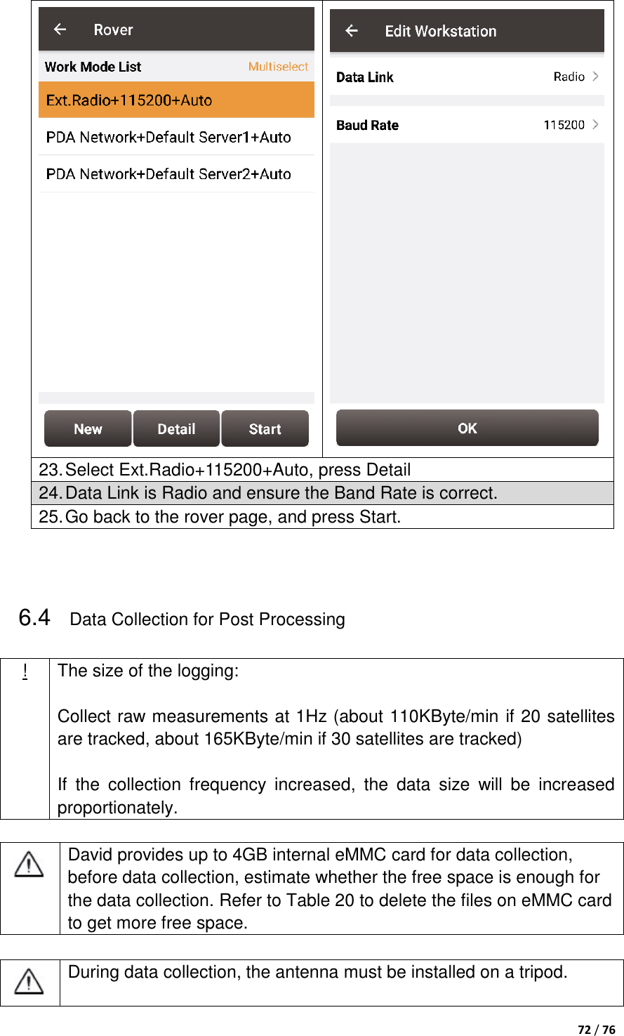  72 / 76    23. Select Ext.Radio+115200+Auto, press Detail 24. Data Link is Radio and ensure the Band Rate is correct. 25. Go back to the rover page, and press Start.   6.4 Data Collection for Post Processing ! The size of the logging:  Collect raw measurements at 1Hz (about 110KByte/min if 20 satellites are tracked, about 165KByte/min if 30 satellites are tracked)  If  the  collection  frequency  increased,  the  data  size  will  be  increased proportionately.   David provides up to 4GB internal eMMC card for data collection, before data collection, estimate whether the free space is enough for the data collection. Refer to Table 20 to delete the files on eMMC card to get more free space.   During data collection, the antenna must be installed on a tripod. 