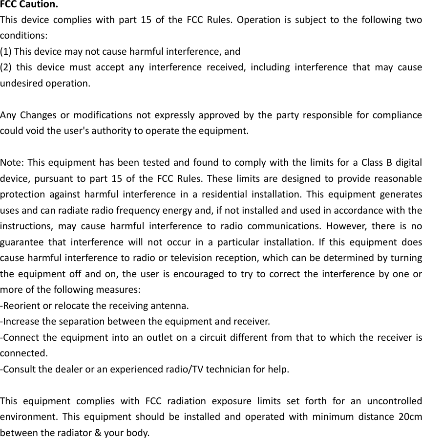 FCC Caution. This device  complies with part  15  of the  FCC  Rules.  Operation is subject to the  following two conditions:   (1) This device may not cause harmful interference, and   (2)  this  device  must  accept  any  interference  received,  including  interference  that  may  cause undesired operation.  Any  Changes or  modifications not expressly  approved  by  the  party responsible for compliance could void the user&apos;s authority to operate the equipment.  Note: This equipment has been tested and found to comply with the limits for a Class B digital device, pursuant to  part  15  of  the FCC Rules. These limits  are  designed to provide  reasonable protection  against  harmful  interference  in  a  residential  installation.  This  equipment  generates uses and can radiate radio frequency energy and, if not installed and used in accordance with the instructions,  may  cause  harmful  interference  to  radio  communications.  However,  there  is  no guarantee  that  interference  will  not  occur  in  a  particular  installation.  If  this  equipment  does cause harmful interference to radio or television reception, which can be determined by turning the equipment off and on, the user is encouraged to try  to correct the interference by one or more of the following measures: -Reorient or relocate the receiving antenna. -Increase the separation between the equipment and receiver. -Connect the equipment into an outlet on a circuit different from that to which the receiver is connected. -Consult the dealer or an experienced radio/TV technician for help.  This  equipment  complies  with  FCC  radiation  exposure  limits  set  forth  for  an  uncontrolled environment.  This  equipment  should  be  installed  and  operated  with  minimum  distance  20cm between the radiator &amp; your body.       