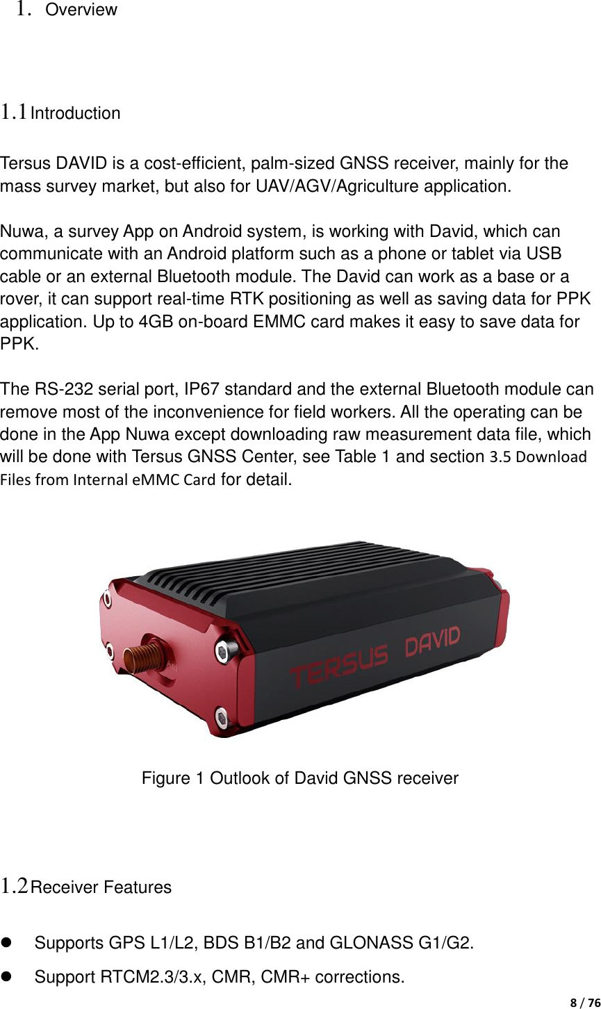  8 / 76  1. Overview 1.1 Introduction Tersus DAVID is a cost-efficient, palm-sized GNSS receiver, mainly for the mass survey market, but also for UAV/AGV/Agriculture application.  Nuwa, a survey App on Android system, is working with David, which can communicate with an Android platform such as a phone or tablet via USB cable or an external Bluetooth module. The David can work as a base or a rover, it can support real-time RTK positioning as well as saving data for PPK application. Up to 4GB on-board EMMC card makes it easy to save data for PPK.  The RS-232 serial port, IP67 standard and the external Bluetooth module can remove most of the inconvenience for field workers. All the operating can be done in the App Nuwa except downloading raw measurement data file, which will be done with Tersus GNSS Center, see Table 1 and section 3.5 Download Files from Internal eMMC Card for detail.   Figure 1 Outlook of David GNSS receiver   1.2 Receiver Features   Supports GPS L1/L2, BDS B1/B2 and GLONASS G1/G2.   Support RTCM2.3/3.x, CMR, CMR+ corrections. 