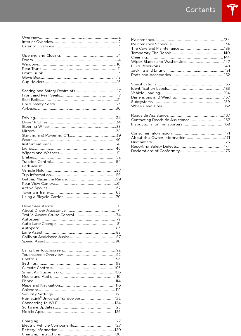 Overview........................................................................................ 2Interior Overview.........................................................................2Exterior Overview....................................................................... 3Opening and Closing.................................................................4Doors............................................................................................... 4Keyless Locking and Unlocking4Using the Key4Opening Doors from the Interior6Opening and Closing Front Doors from Outside Model X7Opening and Closing Falcon Doors7Interior Locking and Unlocking8Child-protection Lock8Drive-away Locking9Walk-away Locking9Unlocking When the Key Doesn&apos;t Work9Windows.......................................................................................10Opening and Closing10Locking Rear Windows10Rear Trunk..................................................................................... 11Opening11Closing11Adjusting the Opening Height11Opening with No Power12Front Trunk...................................................................................13Opening13Closing13Interior Emergency Release14Opening with No Power14Glove Box......................................................................................15Opening and Closing15Cup Holders.................................................................................16Opening and Closing16Seating and Safety Restraints...............................................17Front and Rear Seats............................................................... 17Correct Driving Position17Adjusting the Driver’s Seat17Adjusting Second Row Seats18Accessing Third Row Seats 18Folding Third Row Seats19Cargo Mode19Head Restraints19Seat Heaters19Seat Covers20Seat Belts......................................................................................21Wearing Seat Belts21Wearing Seat Belts When Pregnant21Seat Belt Pre-tensioners22Testing Seat Belts22Seat Belt Warnings22Child Safety Seats.................................................................... 23Guidelines for Seating Children23Choosing a Child Safety Seat24Seating Larger Children25Installing Child Safety Seats25Installing Seat Belt Retained Child Seats25Installing LATCHChild Seats26Attaching Upper Tether Straps27Testing a Child Safety Seat28Warnings - Child Safety Seats28Airbags.........................................................................................30Location of Airbags30How the Airbags Work31Types of Airbags31Passenger Front Airbag32Inﬂation Eects 32Airbag Warning Indicator33Airbag Warnings33Driving.......................................................................................... 34Driver Proﬁles............................................................................ 34Creating a Driver Proﬁle 34Restoring a Driver’s Proﬁle 34Saved Driver Settings34Valet Mode34Steering Wheel..........................................................................35Adjusting Position35Adjusting Sensitivity35Using Left Steering Wheel Buttons35Using Right Steering Wheel Buttons36Using Voice Commands36Heated Steering Wheel37Horn37Mirrors...........................................................................................38Adjusting Exterior Side Mirrors38Rear View Mirror38Starting and Powering O.................................................... 39Starting39Powering O 39Gears.............................................................................................40Shifting Gears40Keeping Your Vehicle in Neutral (Tow Mode)40Instrument Panel........................................................................41Instrument Panel Overview41Instrument Panel - Driving44Lights............................................................................................ 46Controlling Lights46High Beam Headlights49Headlights After Exit49Adaptive Front Lighting System (AFS)49Curb Lights50Turn Signals50Hazard Warning Flashers50Wipers and Washers................................................................ 51Wipers51Washers51Brakes............................................................................................52Braking Systems52Brake Wear52Regenerative Braking53Parking Brake53Traction Control........................................................................ 54How It Works54Park Assist...................................................................................55How Park Assist Works55Visual and Audio Feedback55Controlling Audible Feedback56Limitations and False Warnings56Other Parking Aids56Vehicle Hold................................................................................57Trip Information........................................................................ 58Displaying Trip Information58Getting Maximum Range.......................................................59Driving Tips to Maximize Range59Energy App59Saving Energy59Range Assurance59Rear View Camera.....................................................................61Camera Location61Active Spoiler.............................................................................62Towing a Trailer......................................................................... 63Towing Capacity63Tire Pressures when Towing63Before Towing a Trailer64Trailer Mode64Trailer Brakes65While Towing a Trailer66Parking with a Trailer66Connecting the Trailer Hitch Receiver67Attaching and Removing the Ball Mount68Electrical Connections69Trailer Sway Mitigation69Impact on Range69Using a Bicycle Carrier...........................................................70Supported Bicycle Carriers70Installing a Bicycle Carrier70Impact on Range70Cautions and Warnings70Driver Assistance....................................................................... 71About Driver Assistance......................................................... 71Driver Assistance Components71Driver Assistance Features73Limitations73Cleaning Driver Assistance Components73Trac-Aware Cruise Control...............................................74Operating Trac-Aware Cruise Control74Adjust your following distance75Cruising at the Speed Limit76Changing the Set Speed76Overtake Acceleration76Canceling and Resuming77Summary of Cruise Indicators78Limitations78Autosteer.....................................................................................79Operating Autosteer79Hold Steering Wheel79Take Over Immediately80Canceling Autosteer80Limitations80Auto Lane Change.................................................................... 81Operating Auto Lane Change81Canceling Auto Lane Change82Limitations82Autopark......................................................................................83Operating Autopark83Canceling Autopark83Pausing Autopark83Limitations84Lane Assist..................................................................................85Controlling Lane Assist Warnings86Limitations and Inaccuracies86Collision Avoidance Assist.................................................... 87Forward Collision Warning87Automatic Emergency Braking88Limitations and Inaccuracies89Speed Assist.............................................................................. 90How Speed Assist Works90Controlling Speed Assist90Limitations and Inaccuracies91Using the Touchscreen........................................................... 92Touchscreen Overview........................................................... 92The Big Picture92Controls........................................................................................96Controlling Features96Settings........................................................................................ 99Customizing Your Vehicle99Erasing Personal Data 102Climate Controls..................................................................... 103Overview of Climate Controls103Customizing Climate Control104Ventilation107Climate Control Operating Tips107Smart Air Suspension........................................................... 108Manual Height Adjustments108Location-Based Suspension108Automatic Lowering109Jack Mode109Media and Audio......................................................................110Overview110Volume Control110FM Radio110XM Radio110Internet Radio111Media Settings112Favorites112My Music &amp; Devices112USB Hub Connections11312V Power Socket113Phone............................................................................................114Bluetooth®Compatibility114Pairing a Bluetooth Phone114Importing Contacts114Unpairing a Bluetooth Phone114Connecting to a Paired Phone115Making a Phone Call115Receiving a Phone Call115In Call Options115Maps and Navigation..............................................................116Overview116Using Maps116Starting Navigation116During Navigation116Favorite Destinations118Updated Maps118Calendar...................................................................................... 119Overview119Calendar and Navigation120Security Settings...................................................................... 121About the Security System121HomeLink® Universal Transceiver...................................... 122About HomeLink122Programming HomeLink122Troubleshooting HomeLink122Connecting to Wi-Fi.............................................................. 124Software Updates................................................................... 125Loading New Software125Viewing Release Notes125Mobile App................................................................................ 126Model XMobile App126Charging..................................................................................... 127Electric Vehicle Components............................................. 127High Voltage Components127Charging Equipment128Battery Information................................................................129About the Battery129Battery Care129Charging Instructions............................................................130Opening the Charge Port130Plugging In130During Charging131Stopping Charging131Charge Port Light131Changing Charge Settings132Charging Status133Maintenance..............................................................................134Maintenance Schedule..........................................................134Service Intervals134Daily Checks134Monthly Checks134Fluid Replacement Intervals134High Voltage Safety134Tire Care and Maintenance..................................................135Maintaining Tire Pressures135Inspecting and Maintaining Tires136Replacing Tires and Wheels137Seasonal Tire Types137Driving in Low Temperatures138Using Tire Chains138Tire Pressure Monitoring138Temporary Tire Repair..........................................................140Tire Repair Kit140Inﬂating with Sealant and Air141Inﬂating with Air Only142Replacing the Sealant Canister143Cleaning..................................................................................... 144Cleaning the Exterior144Cleaning the Interior145Polishing, Touch Up, and Body Repair146Using a Car Cover146Floor Mats146Wiper Blades and Washer Jets..........................................147Checking and Replacing Wipers147Fluid Reservoirs.......................................................................148Removing the Maintenance Panel148Checking Battery Coolant148Checking Brake Fluid149Topping Up Washer Fluid149Jacking and Lifting..................................................................151Jacking Procedure151Parts and Accessories........................................................... 152Parts, Accessories, and Modiﬁcations 152Body Repairs152Speciﬁcations........................................................................... 153Identiﬁcation Labels...............................................................153Vehicle Identiﬁcation Number153Emission Control Label153Vehicle Loading....................................................................... 154Load Capacity Labeling154Calculating Load Limits155Dimensions and Weights......................................................157Exterior Dimensions157Interior Dimensions158Weights158Subsystems............................................................................... 159Motor159Transmission159Steering159Brakes160Suspension160Battery - 12V160Battery - High Voltage161Wheels and Tires.....................................................................162Wheel Speciﬁcations 162Tire Speciﬁcations 162Understanding Tire Markings163Uniform Tire Quality Grading165Wheels and Tires Glossary166Roadside Assistance..............................................................167Contacting Roadside Assistance...................................... 167Instructions for Transporters.............................................. 168Use a Flatbed Only168Disable Self-Leveling (air suspension vehicles only)168Activate Tow Mode168Connect the Towing Eye169Pull Onto the Trailer and Secure the Wheels170Consumer Information........................................................... 171About this Owner Information............................................171Illustrations171Errors or Inaccuracies171Location of Components171Document Applicability171Copyrights and Trademarks172Disclaimers.................................................................................173Vehicle Telematics/Data Recorders173Quality Control173California Proposition 65173Reporting Safety Defects.................................................... 174Contacting Tesla174Reporting Safety Defects - US174Reporting Safety Defects - Canada174Declarations of Conformity................................................. 175Key and Passive Unlocking System175Central Body Controller175Tire Pressure Monitoring System175HomeLink176Radio Frequency Information176Contents