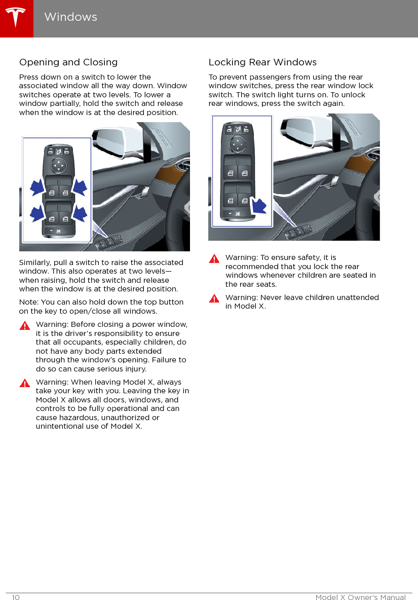 Opening and ClosingPress down on a switch to lower theassociated window all the way down. Windowswitches operate at two levels. To lower awindow partially, hold the switch and releasewhen the window is at the desired position.Similarly, pull a switch to raise the associatedwindow. This also operates at two levels—when raising, hold the switch and releasewhen the window is at the desired position.Note: You can also hold down the top buttonon the key to open/close all windows.Warning: Before closing a power window,it is the driver’s responsibility to ensurethat all occupants, especially children, donot have any body parts extendedthrough the window’s opening. Failure todo so can cause serious injury.Warning: When leaving Model X, alwaystake your key with you. Leaving the key inModel X allows all doors, windows, andcontrols to be fully operational and cancause hazardous, unauthorized orunintentional use of Model X.Locking Rear WindowsTo prevent passengers from using the rearwindow switches, press the rear window lockswitch. The switch light turns on. To unlockrear windows, press the switch again.Warning: To ensure safety, it isrecommended that you lock the rearwindows whenever children are seated inthe rear seats.Warning: Never leave children unattendedin Model X.Windows10 Model X Owner&apos;s Manual