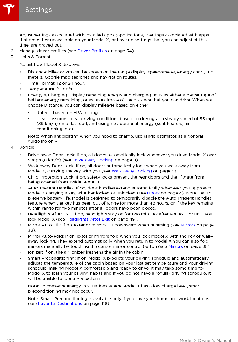 1. Adjust settings associated with installed apps (applications). Settings associated with appsthat are either unavailable on your Model X, or have no settings that you can adjust at thistime, are grayed out.2. Manage driver proﬁles (see Driver Proﬁles on page 34).3. Units &amp; FormatAdjust how Model X displays:• Distance: Miles or km can be shown on the range display, speedometer, energy chart, tripmeters, Google map searches and navigation routes.• Time Format: 12 or 24 hour.• Temperature: oC or oF.• Energy &amp; Charging: Display remaining energy and charging units as either a percentage ofbattery energy remaining, or as an estimate of the distance that you can drive. When youchoose Distance, you can display mileage based on either:• Rated - based on EPA testing.• Ideal - assumes ideal driving conditions based on driving at a steady speed of 55 mph(89 km/h) on a ﬂat road, and using no additional energy (seat heaters, airconditioning, etc).Note: When anticipating when you need to charge, use range estimates as a generalguideline only.4. Vehicle• Drive-away Door Lock: If on, all doors automatically lock whenever you drive Model X over5 mph (8 km/h) (see Drive-away Locking on page 9).• Walk-away Door Lock: If on, all doors automatically lock when you walk away fromModel X, carrying the key with you (see Walk-away Locking on page 9).• Child-Protection Lock: If on, safety locks prevent the rear doors and the liftgate frombeing opened from inside Model X.• Auto-Present Handles: If on, door handles extend automatically whenever you approachModel X carrying a key, whether locked or unlocked (see Doors on page 4). Note that topreserve battery life, Model is designed to temporarily disable the Auto-Present Handlesfeature when the key has been out of range for more than 48 hours, or if the key remainswithin range for ﬁve minutes after all doors have been closed.• Headlights After Exit: If on, headlights stay on for two minutes after you exit, or until youlock Model X (see Headlights After Exit on page 49).• Mirror Auto-Tilt: If on, exterior mirrors tilt downward when reversing (see Mirrors on page38).• Mirror Auto-Fold: If on, exterior mirrors fold when you lock Model X with the key or walk-away locking. They extend automatically when you return to Model X You can also foldmirrors manually by touching the center mirror control button (see Mirrors on page 38).• Ionizer: If on, the air ionizer freshens the air in the cabin.• Smart Preconditioning: If on, Model X predicts your driving schedule and automaticallyadjusts the temperature of the cabin based on your last set temperature and your drivingschedule, making Model X comfortable and ready to drive. It may take some time forModel X to learn your driving habits and if you do not have a regular driving schedule, itwill be unable to identify a pattern.Note: To conserve energy in situations where Model X has a low charge level, smartpreconditioning may not occur.Note: Smart Preconditioning is available only if you save your home and work locations(see Favorite Destinations on page 118).Settings100 Model X Owner&apos;s Manual