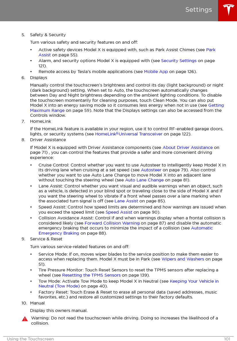 5. Safety &amp; SecurityTurn various safety and security features on and o:• Active safety devices Model X is equipped with, such as Park Assist Chimes (see ParkAssist on page 55).• Alarm, and security options Model X is equipped with (see Security Settings on page121).• Remote access by Tesla’s mobile applications (see Mobile App on page 126).6. DisplaysManually control the touchscreen’s brightness and control its day (light background) or night(dark background) setting. When set to Auto, the touchscreen automatically changesbetween Day and Night brightness depending on the ambient lighting conditions. To disablethe touchscreen momentarily for cleaning purposes, touch Clean Mode. You can also putModel X into an energy saving mode so it consumes less energy when not in use (see GettingMaximum Range on page 59). Note that the Displays settings can also be accessed from theControls window.7. HomeLinkIf the HomeLink feature is available in your region, use it to control RF-enabled garage doors,lights, or security systems (see HomeLink® Universal Transceiver on page 122).8. Driver AssistanceIf Model X is equipped with Driver Assistance components (see About Driver Assistance onpage 71) , you can control the features that provide a safer and more convenient drivingexperience:• Cruise Control: Control whether you want to use Autosteer to intelligently keep Model X inits driving lane when cruising at a set speed (see Autosteer on page 79). Also controlwhether you want to use Auto Lane Change to move Model X into an adjacent lanewithout touching the steering wheel (see Auto Lane Change on page 81).• Lane Assist: Control whether you want visual and audible warnings when an object, suchas a vehicle, is detected in your blind spot or traveling close to the side of Model X and ifyou want the steering wheel to vibrate if a front wheel passes over a lane marking whenthe associated turn signal is o (see Lane Assist on page 85).• Speed Assist: Control how speed limits are determined and how warnings are issued whenyou exceed the speed limit (see Speed Assist on page 90).• Collision Avoidance Assist: Control if and when warnings display when a frontal collision isconsidered likely (see Forward Collision Warning on page 87) and disable the automaticemergency braking that occurs to minimize the impact of a collision (see AutomaticEmergency Braking on page 88).9. Service &amp; ResetTurn various service-related features on and o:• Service Mode: If on, moves wiper blades to the service position to make them easier toaccess when replacing them. Model X must be in Park (see Wipers and Washers on page51).• Tire Pressure Monitor: Touch Reset Sensors to reset the TPMS sensors after replacing awheel (see Resetting the TPMS Sensors on page 139).• Tow Mode: Activate Tow Mode to keep Model X in Neutral (see Keeping Your Vehicle inNeutral (Tow Mode) on page 40).• Factory Reset: Touch Erase &amp; Reset to erase all personal data (saved addresses, musicfavorites, etc.) and restore all customized settings to their factory defaults.10. ManualDisplay this owners manual.Warning: Do not read the touchscreen while driving. Doing so increases the likelihood of acollision.SettingsUsing the Touchscreen 101