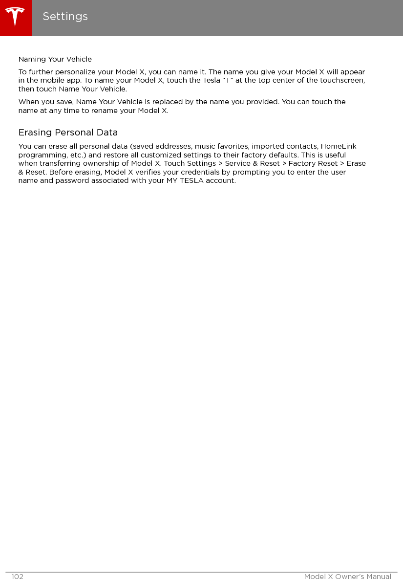 Naming Your VehicleTo further personalize your Model X, you can name it. The name you give your Model X will appearin the mobile app. To name your Model X, touch the Tesla “T” at the top center of the touchscreen,then touch Name Your Vehicle.When you save, Name Your Vehicle is replaced by the name you provided. You can touch thename at any time to rename your Model X.Erasing Personal DataYou can erase all personal data (saved addresses, music favorites, imported contacts, HomeLinkprogramming, etc.) and restore all customized settings to their factory defaults. This is usefulwhen transferring ownership of Model X. Touch Settings &gt; Service &amp; Reset &gt; Factory Reset &gt; Erase&amp; Reset. Before erasing, Model X veriﬁes your credentials by prompting you to enter the username and password associated with your MY TESLA account.Settings102 Model X Owner&apos;s Manual