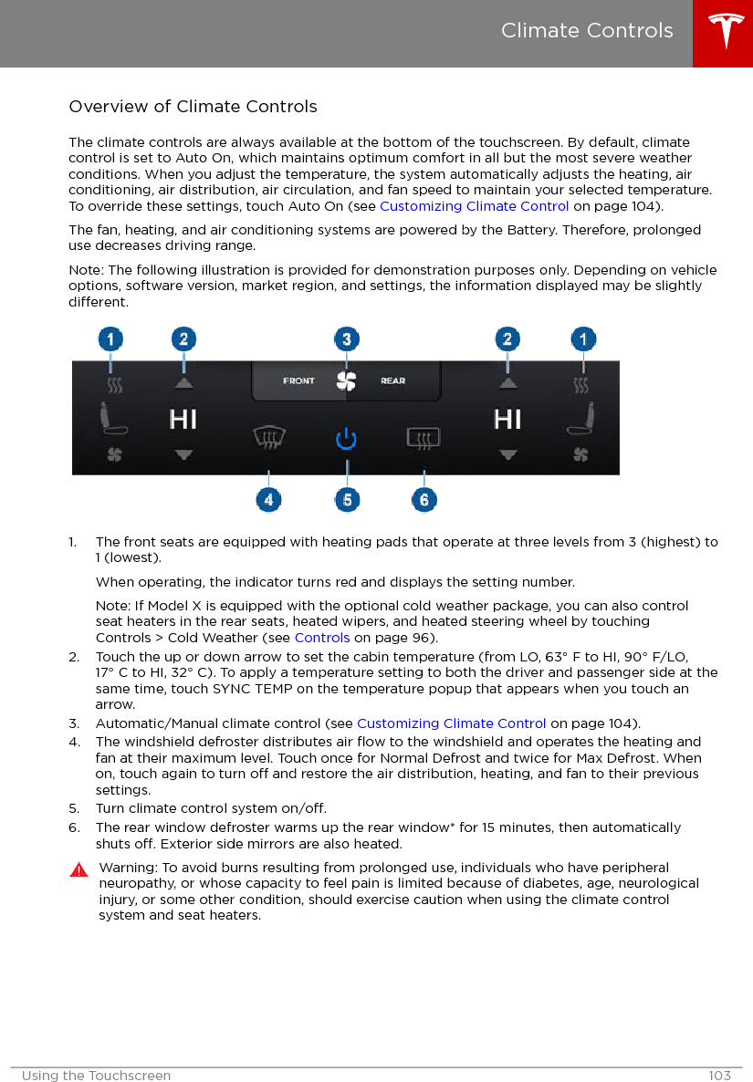 Overview of Climate ControlsThe climate controls are always available at the bottom of the touchscreen. By default, climatecontrol is set to Auto On, which maintains optimum comfort in all but the most severe weatherconditions. When you adjust the temperature, the system automatically adjusts the heating, airconditioning, air distribution, air circulation, and fan speed to maintain your selected temperature.To override these settings, touch Auto On (see Customizing Climate Control on page 104).The fan, heating, and air conditioning systems are powered by the Battery. Therefore, prolongeduse decreases driving range.Note: The following illustration is provided for demonstration purposes only. Depending on vehicleoptions, software version, market region, and settings, the information displayed may be slightlydierent.1. The front seats are equipped with heating pads that operate at three levels from 3 (highest) to1 (lowest).When operating, the indicator turns red and displays the setting number.Note: If Model X is equipped with the optional cold weather package, you can also controlseat heaters in the rear seats, heated wipers, and heated steering wheel by touchingControls &gt; Cold Weather (see Controls on page 96).2. Touch the up or down arrow to set the cabin temperature (from LO, 63° F to HI, 90° F/LO,17° C to HI, 32° C). To apply a temperature setting to both the driver and passenger side at thesame time, touch SYNC TEMP on the temperature popup that appears when you touch anarrow.3. Automatic/Manual climate control (see Customizing Climate Control on page 104).4. The windshield defroster distributes air ﬂow to the windshield and operates the heating andfan at their maximum level. Touch once for Normal Defrost and twice for Max Defrost. Whenon, touch again to turn o and restore the air distribution, heating, and fan to their previoussettings.5. Turn climate control system on/o.6. The rear window defroster warms up the rear window* for 15 minutes, then automaticallyshuts o. Exterior side mirrors are also heated.Warning: To avoid burns resulting from prolonged use, individuals who have peripheralneuropathy, or whose capacity to feel pain is limited because of diabetes, age, neurologicalinjury, or some other condition, should exercise caution when using the climate controlsystem and seat heaters.Climate ControlsUsing the Touchscreen 103