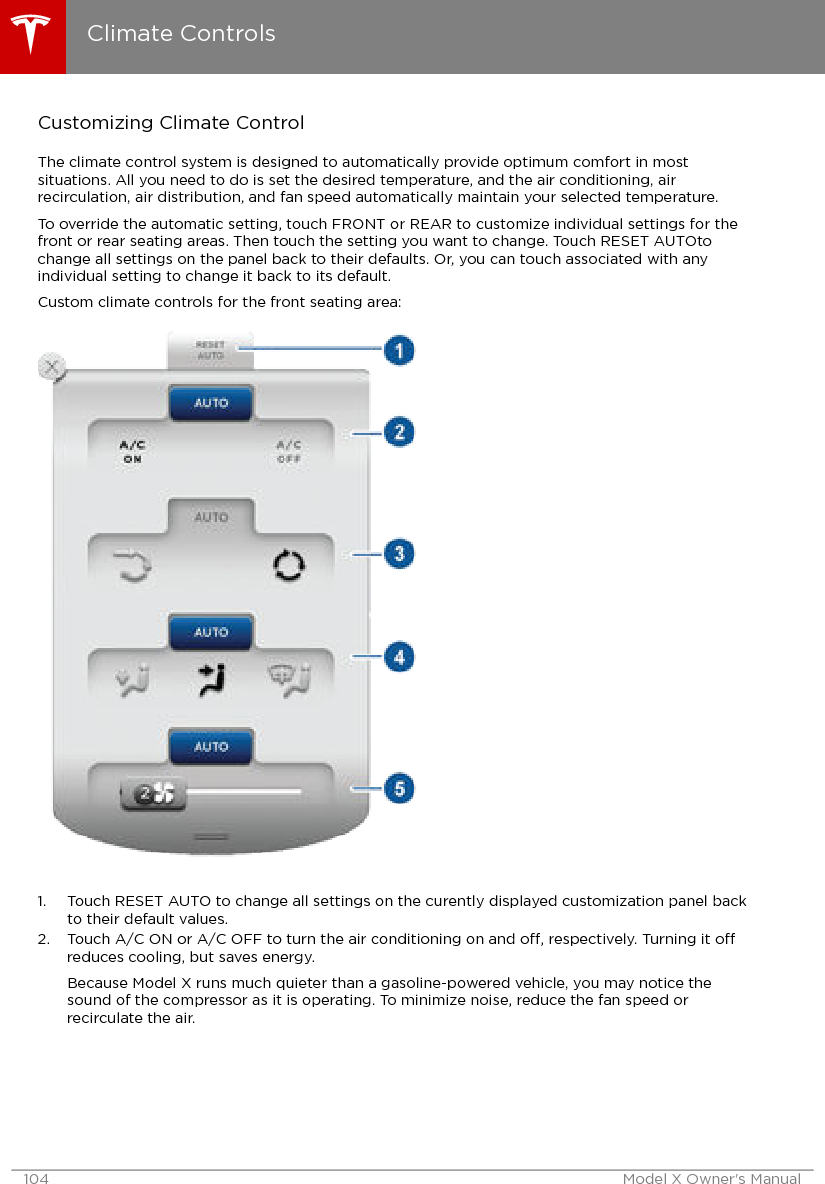 Customizing Climate ControlThe climate control system is designed to automatically provide optimum comfort in mostsituations. All you need to do is set the desired temperature, and the air conditioning, airrecirculation, air distribution, and fan speed automatically maintain your selected temperature.To override the automatic setting, touch FRONT or REAR to customize individual settings for thefront or rear seating areas. Then touch the setting you want to change. Touch RESET AUTOtochange all settings on the panel back to their defaults. Or, you can touch associated with anyindividual setting to change it back to its default.Custom climate controls for the front seating area:1. Touch RESET AUTO to change all settings on the curently displayed customization panel backto their default values.2. Touch A/C ON or A/C OFF to turn the air conditioning on and o, respectively. Turning it oreduces cooling, but saves energy.Because Model X runs much quieter than a gasoline-powered vehicle, you may notice thesound of the compressor as it is operating. To minimize noise, reduce the fan speed orrecirculate the air.Climate Controls104 Model X Owner&apos;s Manual