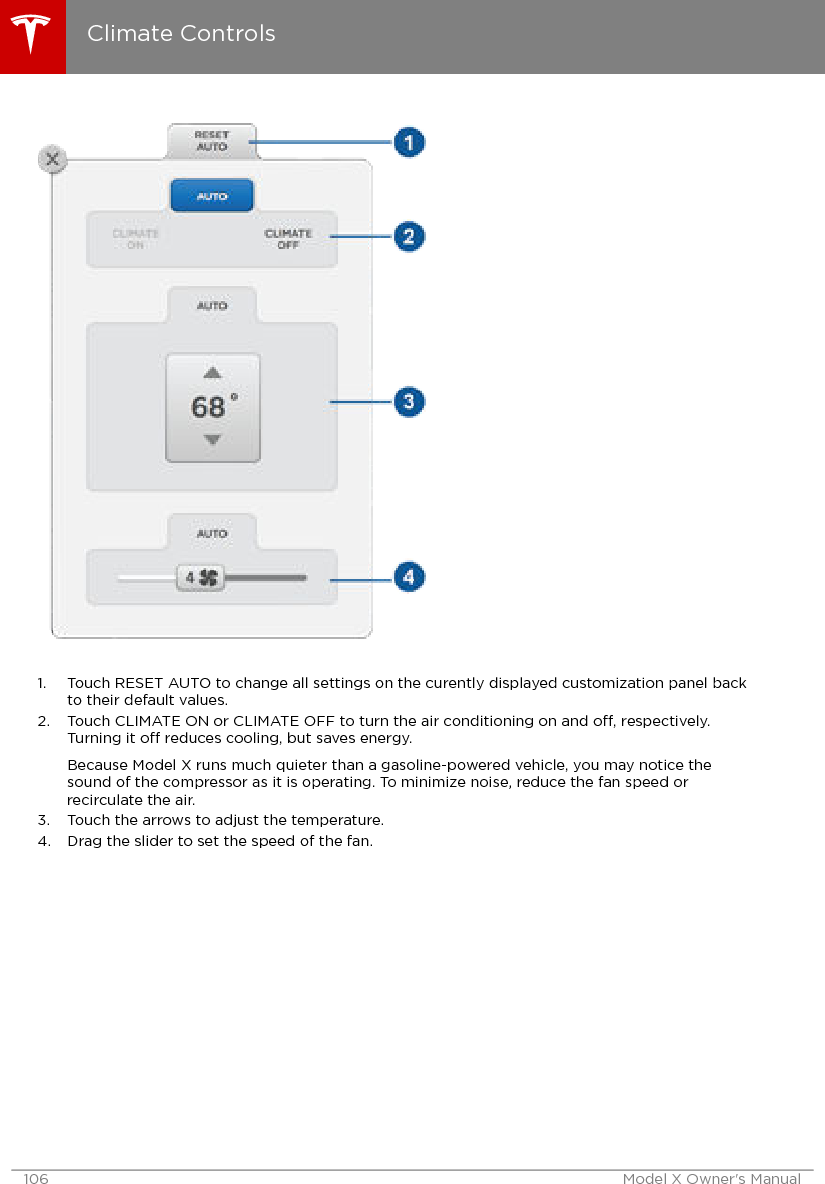 1. Touch RESET AUTO to change all settings on the curently displayed customization panel backto their default values.2. Touch CLIMATE ON or CLIMATE OFF to turn the air conditioning on and o, respectively.Turning it o reduces cooling, but saves energy.Because Model X runs much quieter than a gasoline-powered vehicle, you may notice thesound of the compressor as it is operating. To minimize noise, reduce the fan speed orrecirculate the air.3. Touch the arrows to adjust the temperature.4. Drag the slider to set the speed of the fan.Climate Controls106 Model X Owner&apos;s Manual
