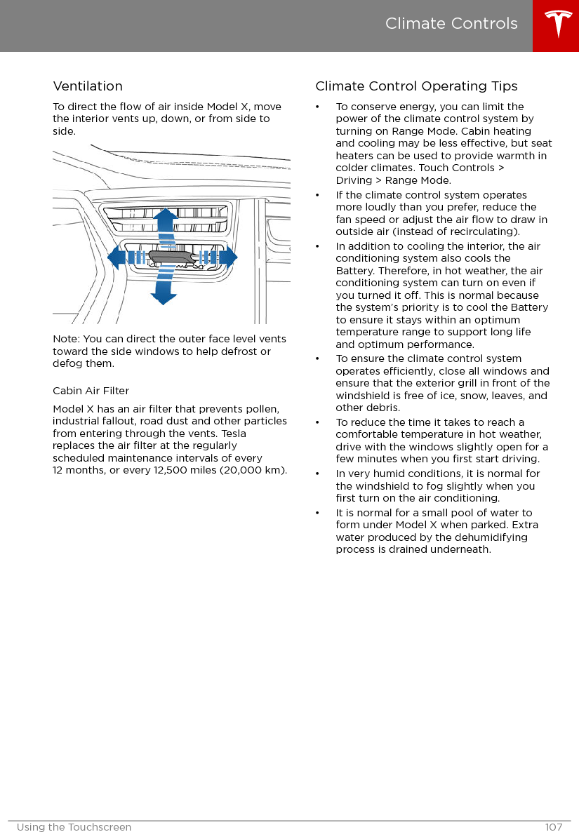 VentilationTo direct the ﬂow of air inside Model X, movethe interior vents up, down, or from side toside.Note: You can direct the outer face level ventstoward the side windows to help defrost ordefog them.Cabin Air FilterModel X has an air ﬁlter that prevents pollen,industrial fallout, road dust and other particlesfrom entering through the vents. Teslareplaces the air ﬁlter at the regularlyscheduled maintenance intervals of every12 months, or every 12,500 miles (20,000 km).Climate Control Operating Tips• To conserve energy, you can limit thepower of the climate control system byturning on Range Mode. Cabin heatingand cooling may be less eective, but seatheaters can be used to provide warmth incolder climates. Touch Controls &gt;Driving &gt; Range Mode.• If the climate control system operatesmore loudly than you prefer, reduce thefan speed or adjust the air ﬂow to draw inoutside air (instead of recirculating).• In addition to cooling the interior, the airconditioning system also cools theBattery. Therefore, in hot weather, the airconditioning system can turn on even ifyou turned it o. This is normal becausethe system’s priority is to cool the Batteryto ensure it stays within an optimumtemperature range to support long lifeand optimum performance.• To ensure the climate control systemoperates eciently, close all windows andensure that the exterior grill in front of thewindshield is free of ice, snow, leaves, andother debris.• To reduce the time it takes to reach acomfortable temperature in hot weather,drive with the windows slightly open for afew minutes when you ﬁrst start driving.• In very humid conditions, it is normal forthe windshield to fog slightly when youﬁrst turn on the air conditioning.• It is normal for a small pool of water toform under Model X when parked. Extrawater produced by the dehumidifyingprocess is drained underneath.Climate ControlsUsing the Touchscreen 107