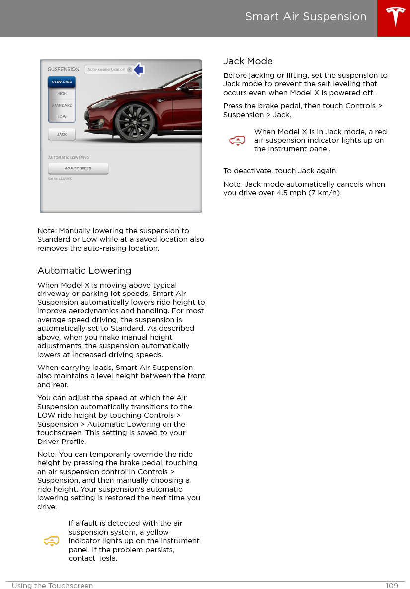 Note: Manually lowering the suspension toStandard or Low while at a saved location alsoremoves the auto-raising location.Automatic LoweringWhen Model X is moving above typicaldriveway or parking lot speeds, Smart AirSuspension automatically lowers ride height toimprove aerodynamics and handling. For mostaverage speed driving, the suspension isautomatically set to Standard. As describedabove, when you make manual heightadjustments, the suspension automaticallylowers at increased driving speeds.When carrying loads, Smart Air Suspensionalso maintains a level height between the frontand rear.You can adjust the speed at which the AirSuspension automatically transitions to theLOW ride height by touching Controls &gt;Suspension &gt; Automatic Lowering on thetouchscreen. This setting is saved to yourDriver Proﬁle.Note: You can temporarily override the rideheight by pressing the brake pedal, touchingan air suspension control in Controls &gt;Suspension, and then manually choosing aride height. Your suspension&apos;s automaticlowering setting is restored the next time youdrive.If a fault is detected with the airsuspension system, a yellowindicator lights up on the instrumentpanel. If the problem persists,contact Tesla.Jack ModeBefore jacking or lifting, set the suspension toJack mode to prevent the self-leveling thatoccurs even when Model X is powered o.Press the brake pedal, then touch Controls &gt;Suspension &gt; Jack.When Model X is in Jack mode, a redair suspension indicator lights up onthe instrument panel.To deactivate, touch Jack again.Note: Jack mode automatically cancels whenyou drive over 4.5 mph (7 km/h).Smart Air SuspensionUsing the Touchscreen 109