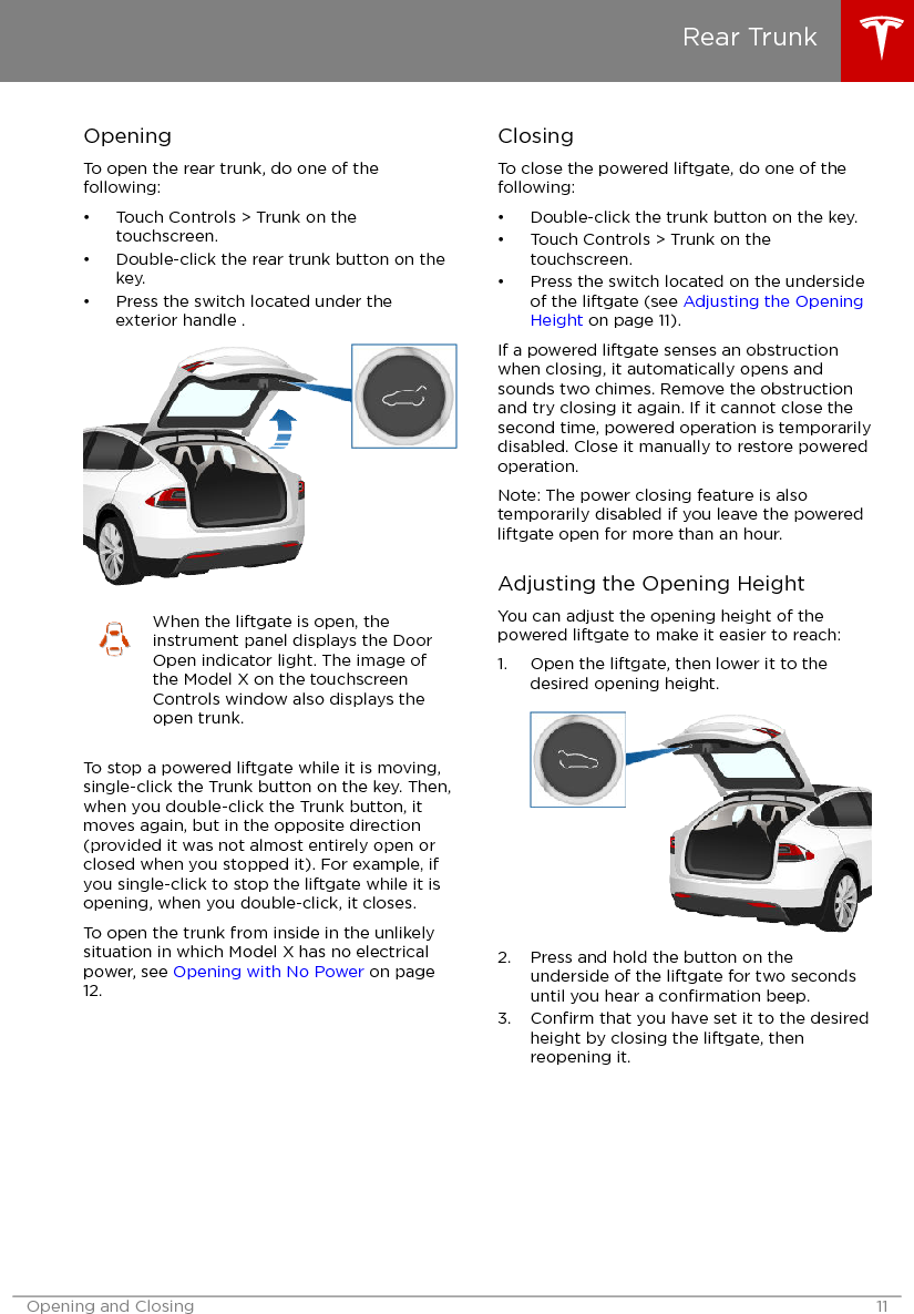 OpeningTo open the rear trunk, do one of thefollowing:• Touch Controls &gt; Trunk on thetouchscreen.• Double-click the rear trunk button on thekey.• Press the switch located under theexterior handle .When the liftgate is open, theinstrument panel displays the DoorOpen indicator light. The image ofthe Model X on the touchscreenControls window also displays theopen trunk.To stop a powered liftgate while it is moving,single-click the Trunk button on the key. Then,when you double-click the Trunk button, itmoves again, but in the opposite direction(provided it was not almost entirely open orclosed when you stopped it). For example, ifyou single-click to stop the liftgate while it isopening, when you double-click, it closes.To open the trunk from inside in the unlikelysituation in which Model X has no electricalpower, see Opening with No Power on page12.ClosingTo close the powered liftgate, do one of thefollowing:• Double-click the trunk button on the key.• Touch Controls &gt; Trunk on thetouchscreen.• Press the switch located on the undersideof the liftgate (see Adjusting the OpeningHeight on page 11).If a powered liftgate senses an obstructionwhen closing, it automatically opens andsounds two chimes. Remove the obstructionand try closing it again. If it cannot close thesecond time, powered operation is temporarilydisabled. Close it manually to restore poweredoperation.Note: The power closing feature is alsotemporarily disabled if you leave the poweredliftgate open for more than an hour.Adjusting the Opening HeightYou can adjust the opening height of thepowered liftgate to make it easier to reach:1. Open the liftgate, then lower it to thedesired opening height.2. Press and hold the button on theunderside of the liftgate for two secondsuntil you hear a conﬁrmation beep.3. Conﬁrm that you have set it to the desiredheight by closing the liftgate, thenreopening it.Rear TrunkOpening and Closing 11