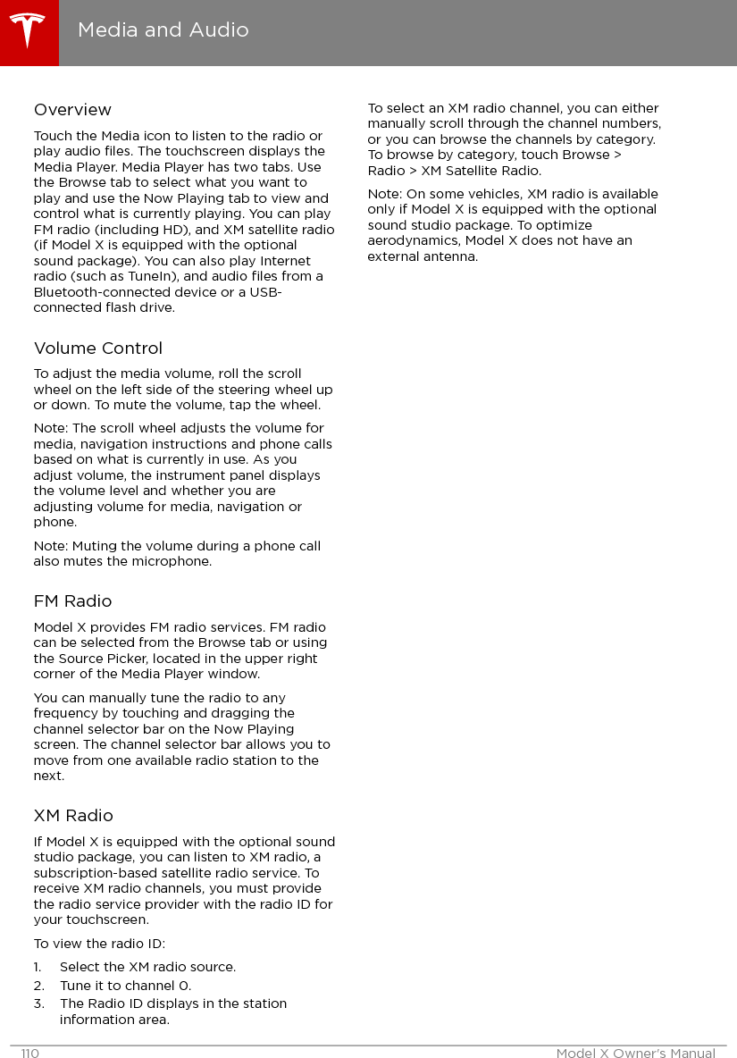 OverviewTouch the Media icon to listen to the radio orplay audio ﬁles. The touchscreen displays theMedia Player. Media Player has two tabs. Usethe Browse tab to select what you want toplay and use the Now Playing tab to view andcontrol what is currently playing. You can playFM radio (including HD), and XM satellite radio(if Model X is equipped with the optionalsound package). You can also play Internetradio (such as TuneIn), and audio ﬁles from aBluetooth-connected device or a USB-connected ﬂash drive.Volume ControlTo adjust the media volume, roll the scrollwheel on the left side of the steering wheel upor down. To mute the volume, tap the wheel.Note: The scroll wheel adjusts the volume formedia, navigation instructions and phone callsbased on what is currently in use. As youadjust volume, the instrument panel displaysthe volume level and whether you areadjusting volume for media, navigation orphone.Note: Muting the volume during a phone callalso mutes the microphone.FM RadioModel X provides FM radio services. FM radiocan be selected from the Browse tab or usingthe Source Picker, located in the upper rightcorner of the Media Player window.You can manually tune the radio to anyfrequency by touching and dragging thechannel selector bar on the Now Playingscreen. The channel selector bar allows you tomove from one available radio station to thenext.XM RadioIf Model X is equipped with the optional soundstudio package, you can listen to XM radio, asubscription-based satellite radio service. Toreceive XM radio channels, you must providethe radio service provider with the radio ID foryour touchscreen.To view the radio ID:1. Select the XM radio source.2. Tune it to channel 0.3. The Radio ID displays in the stationinformation area.To select an XM radio channel, you can eithermanually scroll through the channel numbers,or you can browse the channels by category.To browse by category, touch Browse &gt;Radio &gt; XM Satellite Radio.Note: On some vehicles, XM radio is availableonly if Model X is equipped with the optionalsound studio package. To optimizeaerodynamics, Model X does not have anexternal antenna.Media and Audio110 Model X Owner&apos;s Manual