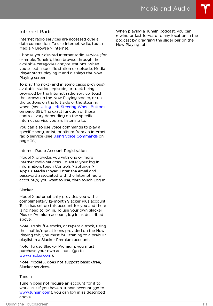 Internet RadioInternet radio services are accessed over adata connection. To use Internet radio, touchMedia &gt; Browse &gt; Internet.Choose your desired Internet radio service (forexample, TuneIn), then browse through theavailable categories and/or stations. Whenyou select a speciﬁc station or episode, MediaPlayer starts playing it and displays the NowPlaying screen.To play the next (and in some cases previous)available station, episode, or track beingprovided by the Internet radio service, touchthe arrows on the Now Playing screen, or usethe buttons on the left side of the steeringwheel (see Using Left Steering Wheel Buttonson page 35). The exact function of thesecontrols vary depending on the speciﬁcInternet service you are listening to.You can also use voice commands to play aspeciﬁc song, artist, or album from an Internetradio service (see Using Voice Commands onpage 36).Internet Radio Account RegistrationModel X provides you with one or moreInternet radio services. To enter your log ininformation, touch Controls &gt; Settings &gt;Apps &gt; Media Player. Enter the email andpassword associated with the Internet radioaccount(s) you want to use, then touch Log In.SlackerModel X automatically provides you with acomplimentary 12-month Slacker Plus account.Tesla has set up this account for you and thereis no need to log in. To use your own SlackerPlus or Premium account, log in as describedabove.Note: To shue tracks, or repeat a track, usingthe shue/repeat icons provided on the NowPlaying tab, you must be listening to a prebuiltplaylist in a Slacker Premium account.Note: To use Slacker Premium, you mustpurchase your own account (go to www.slacker.com).Note: Model X does not support basic (free)Slacker services.TuneInTuneIn does not require an account for it towork. But if you have a TuneIn account (go to www.tunein.com), you can log in as describedabove.When playing a TuneIn podcast, you canrewind or fast forward to any location in thepodcast by dragging the slider bar on theNow Playing tab.Media and AudioUsing the Touchscreen 111