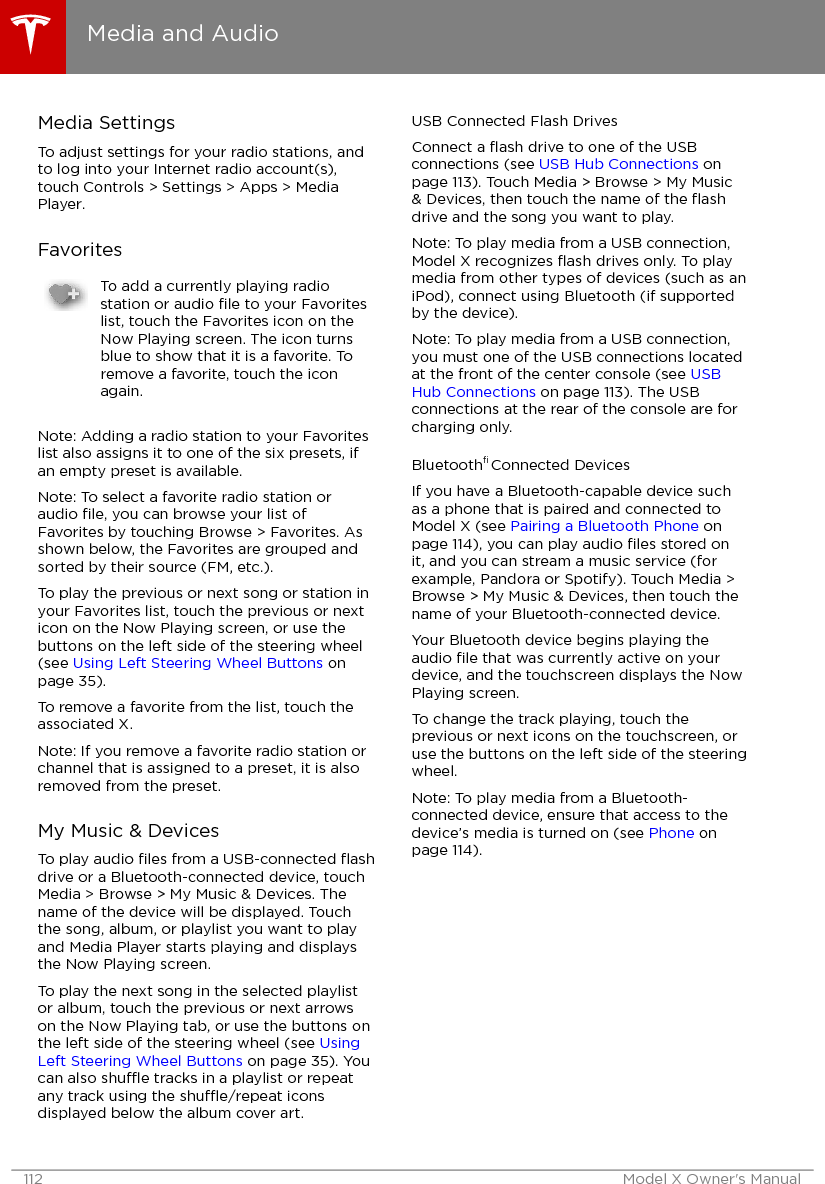 Media SettingsTo adjust settings for your radio stations, andto log into your Internet radio account(s),touch Controls &gt; Settings &gt; Apps &gt; MediaPlayer.FavoritesTo add a currently playing radiostation or audio ﬁle to your Favoriteslist, touch the Favorites icon on theNow Playing screen. The icon turnsblue to show that it is a favorite. Toremove a favorite, touch the iconagain.Note: Adding a radio station to your Favoriteslist also assigns it to one of the six presets, ifan empty preset is available.Note: To select a favorite radio station oraudio ﬁle, you can browse your list ofFavorites by touching Browse &gt; Favorites. Asshown below, the Favorites are grouped andsorted by their source (FM, etc.).To play the previous or next song or station inyour Favorites list, touch the previous or nexticon on the Now Playing screen, or use thebuttons on the left side of the steering wheel(see Using Left Steering Wheel Buttons onpage 35).To remove a favorite from the list, touch theassociated X.Note: If you remove a favorite radio station orchannel that is assigned to a preset, it is alsoremoved from the preset.My Music &amp; DevicesTo play audio ﬁles from a USB-connected ﬂashdrive or a Bluetooth-connected device, touchMedia &gt; Browse &gt; My Music &amp; Devices. Thename of the device will be displayed. Touchthe song, album, or playlist you want to playand Media Player starts playing and displaysthe Now Playing screen.To play the next song in the selected playlistor album, touch the previous or next arrowson the Now Playing tab, or use the buttons onthe left side of the steering wheel (see UsingLeft Steering Wheel Buttons on page 35). Youcan also shue tracks in a playlist or repeatany track using the shue/repeat iconsdisplayed below the album cover art.USB Connected Flash DrivesConnect a ﬂash drive to one of the USBconnections (see USB Hub Connections onpage 113). Touch Media &gt; Browse &gt; My Music&amp; Devices, then touch the name of the ﬂashdrive and the song you want to play.Note: To play media from a USB connection,Model X recognizes ﬂash drives only. To playmedia from other types of devices (such as aniPod), connect using Bluetooth (if supportedby the device).Note: To play media from a USB connection,you must one of the USB connections locatedat the front of the center console (see USBHub Connections on page 113). The USBconnections at the rear of the console are forcharging only.Bluetooth® Connected DevicesIf you have a Bluetooth-capable device suchas a phone that is paired and connected toModel X (see Pairing a Bluetooth Phone onpage 114), you can play audio ﬁles stored onit, and you can stream a music service (forexample, Pandora or Spotify). Touch Media &gt;Browse &gt; My Music &amp; Devices, then touch thename of your Bluetooth-connected device.Your Bluetooth device begins playing theaudio ﬁle that was currently active on yourdevice, and the touchscreen displays the NowPlaying screen.To change the track playing, touch theprevious or next icons on the touchscreen, oruse the buttons on the left side of the steeringwheel.Note: To play media from a Bluetooth-connected device, ensure that access to thedevice’s media is turned on (see Phone onpage 114).Media and Audio112 Model X Owner&apos;s Manual